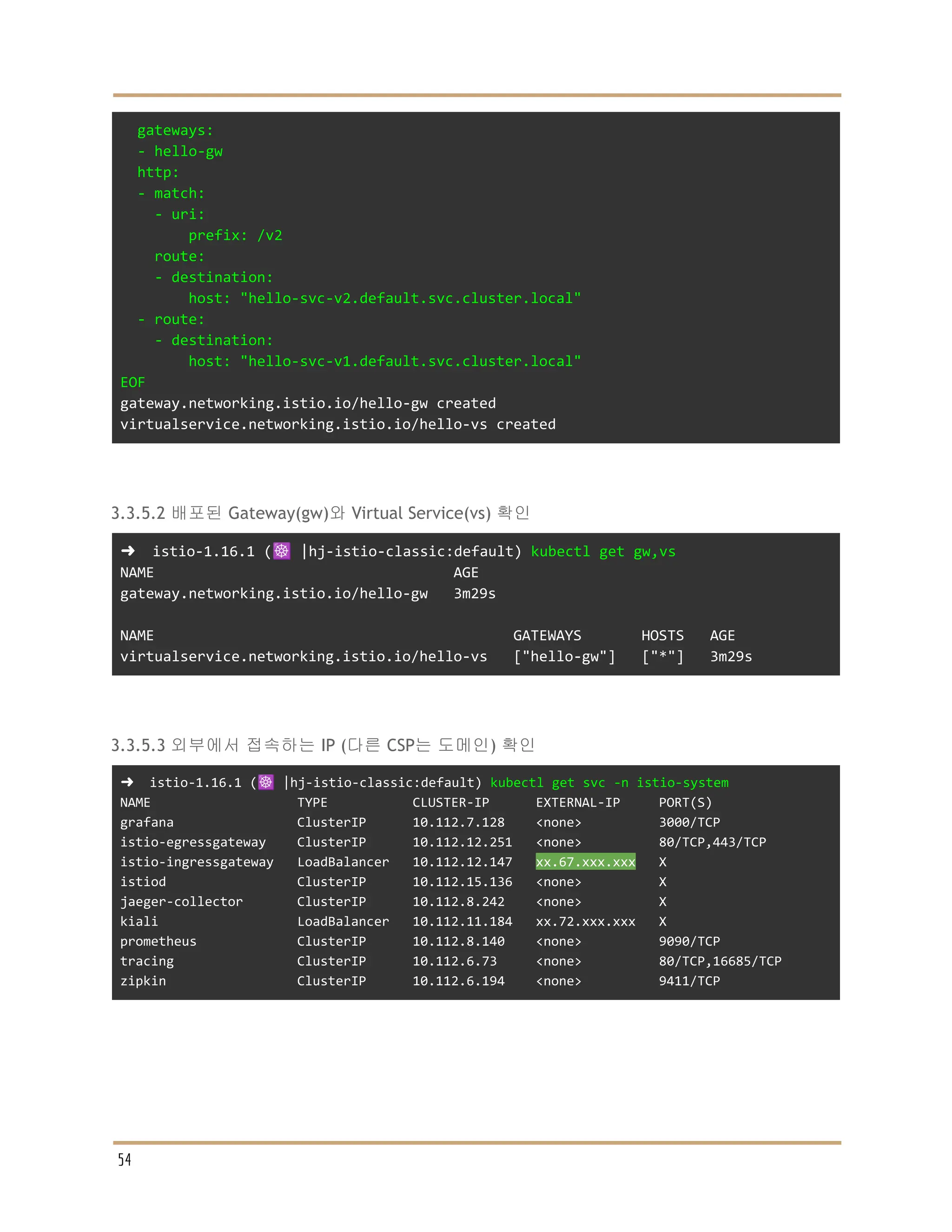 gateways:
- hello-gw
http:
- match:
- uri:
prefix: /v2
route:
- destination:
host: "hello-svc-v2.default.svc.cluster.local"
- route:
- destination:
host: "hello-svc-v1.default.svc.cluster.local"
EOF
gateway.networking.istio.io/hello-gw created
virtualservice.networking.istio.io/hello-vs created
3.3.5.2 배포된 Gateway(gw)와 Virtual Service(vs) 확인
➜ istio-1.16.1 (☸️ |hj-istio-classic:default) kubectl get gw,vs
NAME AGE
gateway.networking.istio.io/hello-gw 3m29s
NAME GATEWAYS HOSTS AGE
virtualservice.networking.istio.io/hello-vs ["hello-gw"] ["*"] 3m29s
3.3.5.3 외부에서 접속하는 IP (다른 CSP는 도메인) 확인
➜ istio-1.16.1 (☸️ |hj-istio-classic:default) kubectl get svc -n istio-system
NAME TYPE CLUSTER-IP EXTERNAL-IP PORT(S)
grafana ClusterIP 10.112.7.128 <none> 3000/TCP
istio-egressgateway ClusterIP 10.112.12.251 <none> 80/TCP,443/TCP
istio-ingressgateway LoadBalancer 10.112.12.147 xx.67.xxx.xxx X
istiod ClusterIP 10.112.15.136 <none> X
jaeger-collector ClusterIP 10.112.8.242 <none> X
kiali LoadBalancer 10.112.11.184 xx.72.xxx.xxx X
prometheus ClusterIP 10.112.8.140 <none> 9090/TCP
tracing ClusterIP 10.112.6.73 <none> 80/TCP,16685/TCP
zipkin ClusterIP 10.112.6.194 <none> 9411/TCP
54
 