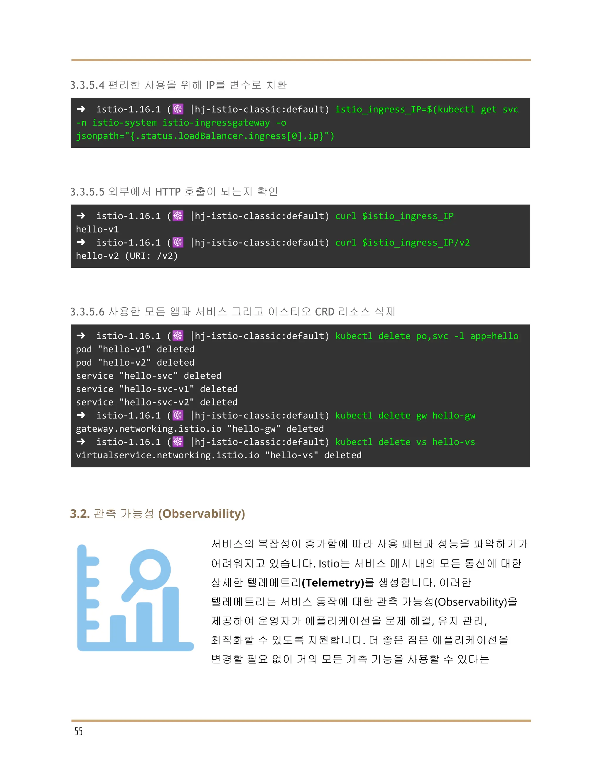 3.3.5.4 편리한 사용을 위해 IP를 변수로 치환
➜ istio-1.16.1 (☸️ |hj-istio-classic:default) istio_ingress_IP=$(kubectl get svc
-n istio-system istio-ingressgateway -o
jsonpath="{.status.loadBalancer.ingress[0].ip}")
3.3.5.5 외부에서 HTTP 호출이 되는지 확인
➜ istio-1.16.1 (☸️ |hj-istio-classic:default) curl $istio_ingress_IP
hello-v1
➜ istio-1.16.1 (☸️ |hj-istio-classic:default) curl $istio_ingress_IP/v2
hello-v2 (URI: /v2)
3.3.5.6 사용한 모든 앱과 서비스 그리고 이스티오 CRD 리소스 삭제
➜ istio-1.16.1 (☸️ |hj-istio-classic:default) kubectl delete po,svc -l app=hello
pod "hello-v1" deleted
pod "hello-v2" deleted
service "hello-svc" deleted
service "hello-svc-v1" deleted
service "hello-svc-v2" deleted
➜ istio-1.16.1 (☸️ |hj-istio-classic:default) kubectl delete gw hello-gw
gateway.networking.istio.io "hello-gw" deleted
➜ istio-1.16.1 (☸️ |hj-istio-classic:default) kubectl delete vs hello-vs
virtualservice.networking.istio.io "hello-vs" deleted
3.2. 관측 가능성 (Observability)
서비스의 복잡성이 증가함에 따라 사용 패턴과 성능을 파악하기가
어려워지고 있습니다. Istio는 서비스 메시 내의 모든 통신에 대한
상세한 텔레메트리(Telemetry)를 생성합니다. 이러한
텔레메트리는 서비스 동작에 대한 관측 가능성(Observability)을
제공하여 운영자가 애플리케이션을 문제 해결, 유지 관리,
최적화할 수 있도록 지원합니다. 더 좋은 점은 애플리케이션을
변경할 필요 없이 거의 모든 계측 기능을 사용할 수 있다는
55
 