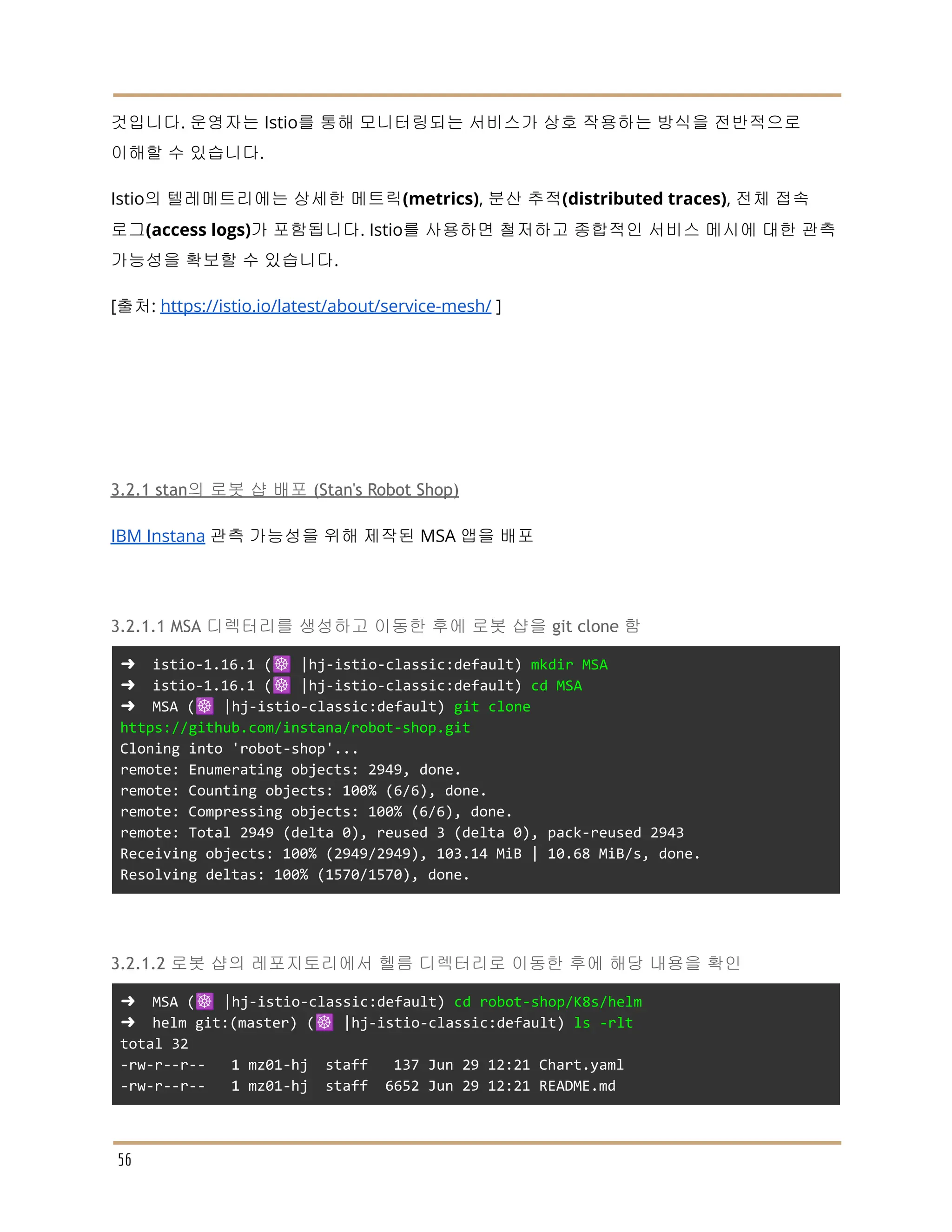 것입니다. 운영자는 Istio를 통해 모니터링되는 서비스가 상호 작용하는 방식을 전반적으로
이해할 수 있습니다.
Istio의 텔레메트리에는 상세한 메트릭(metrics), 분산 추적(distributed traces), 전체 접속
로그(access logs)가 포함됩니다. Istio를 사용하면 철저하고 종합적인 서비스 메시에 대한 관측
가능성을 확보할 수 있습니다.
[출처: https://istio.io/latest/about/service-mesh/ ]
3.2.1 stan의 로봇 샵 배포 (Stan's Robot Shop)
IBM Instana 관측 가능성을 위해 제작된 MSA 앱을 배포
3.2.1.1 MSA 디렉터리를 생성하고 이동한 후에 로봇 샵을 git clone 함
➜ istio-1.16.1 (☸️ |hj-istio-classic:default) mkdir MSA
➜ istio-1.16.1 (☸️ |hj-istio-classic:default) cd MSA
➜ MSA (☸️ |hj-istio-classic:default) git clone
https://github.com/instana/robot-shop.git
Cloning into 'robot-shop'...
remote: Enumerating objects: 2949, done.
remote: Counting objects: 100% (6/6), done.
remote: Compressing objects: 100% (6/6), done.
remote: Total 2949 (delta 0), reused 3 (delta 0), pack-reused 2943
Receiving objects: 100% (2949/2949), 103.14 MiB | 10.68 MiB/s, done.
Resolving deltas: 100% (1570/1570), done.
3.2.1.2 로봇 샵의 레포지토리에서 헬름 디렉터리로 이동한 후에 해당 내용을 확인
➜ MSA (☸️ |hj-istio-classic:default) cd robot-shop/K8s/helm
➜ helm git:(master) (☸️ |hj-istio-classic:default) ls -rlt
total 32
-rw-r--r-- 1 mz01-hj staff 137 Jun 29 12:21 Chart.yaml
-rw-r--r-- 1 mz01-hj staff 6652 Jun 29 12:21 README.md
56
 