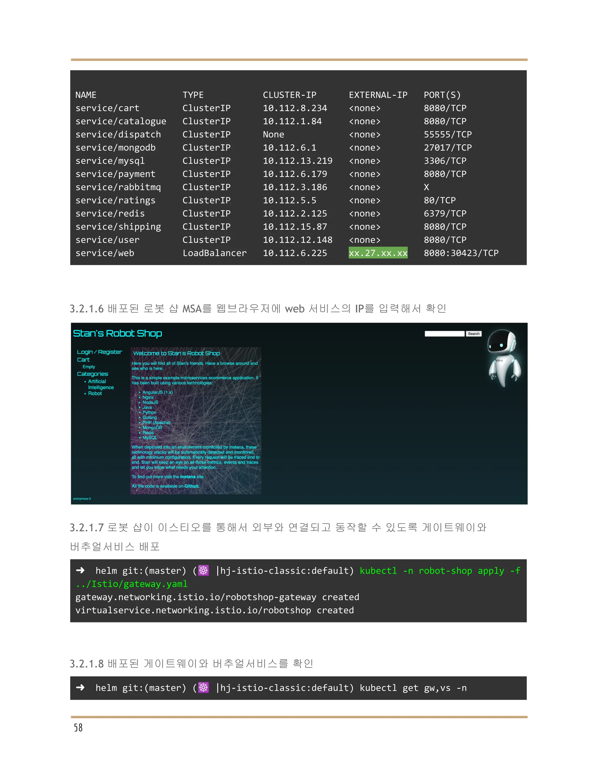 NAME TYPE CLUSTER-IP EXTERNAL-IP PORT(S)
service/cart ClusterIP 10.112.8.234 <none> 8080/TCP
service/catalogue ClusterIP 10.112.1.84 <none> 8080/TCP
service/dispatch ClusterIP None <none> 55555/TCP
service/mongodb ClusterIP 10.112.6.1 <none> 27017/TCP
service/mysql ClusterIP 10.112.13.219 <none> 3306/TCP
service/payment ClusterIP 10.112.6.179 <none> 8080/TCP
service/rabbitmq ClusterIP 10.112.3.186 <none> X
service/ratings ClusterIP 10.112.5.5 <none> 80/TCP
service/redis ClusterIP 10.112.2.125 <none> 6379/TCP
service/shipping ClusterIP 10.112.15.87 <none> 8080/TCP
service/user ClusterIP 10.112.12.148 <none> 8080/TCP
service/web LoadBalancer 10.112.6.225 xx.27.xx.xx 8080:30423/TCP
3.2.1.6 배포된 로봇 샵 MSA를 웹브라우저에 web 서비스의 IP를 입력해서 확인
3.2.1.7 로봇 샵이 이스티오를 통해서 외부와 연결되고 동작할 수 있도록 게이트웨이와
버추얼서비스 배포
➜ helm git:(master) (☸️ |hj-istio-classic:default) kubectl -n robot-shop apply -f
../Istio/gateway.yaml
gateway.networking.istio.io/robotshop-gateway created
virtualservice.networking.istio.io/robotshop created
3.2.1.8 배포된 게이트웨이와 버추얼서비스를 확인
➜ helm git:(master) (☸️ |hj-istio-classic:default) kubectl get gw,vs -n
58
 