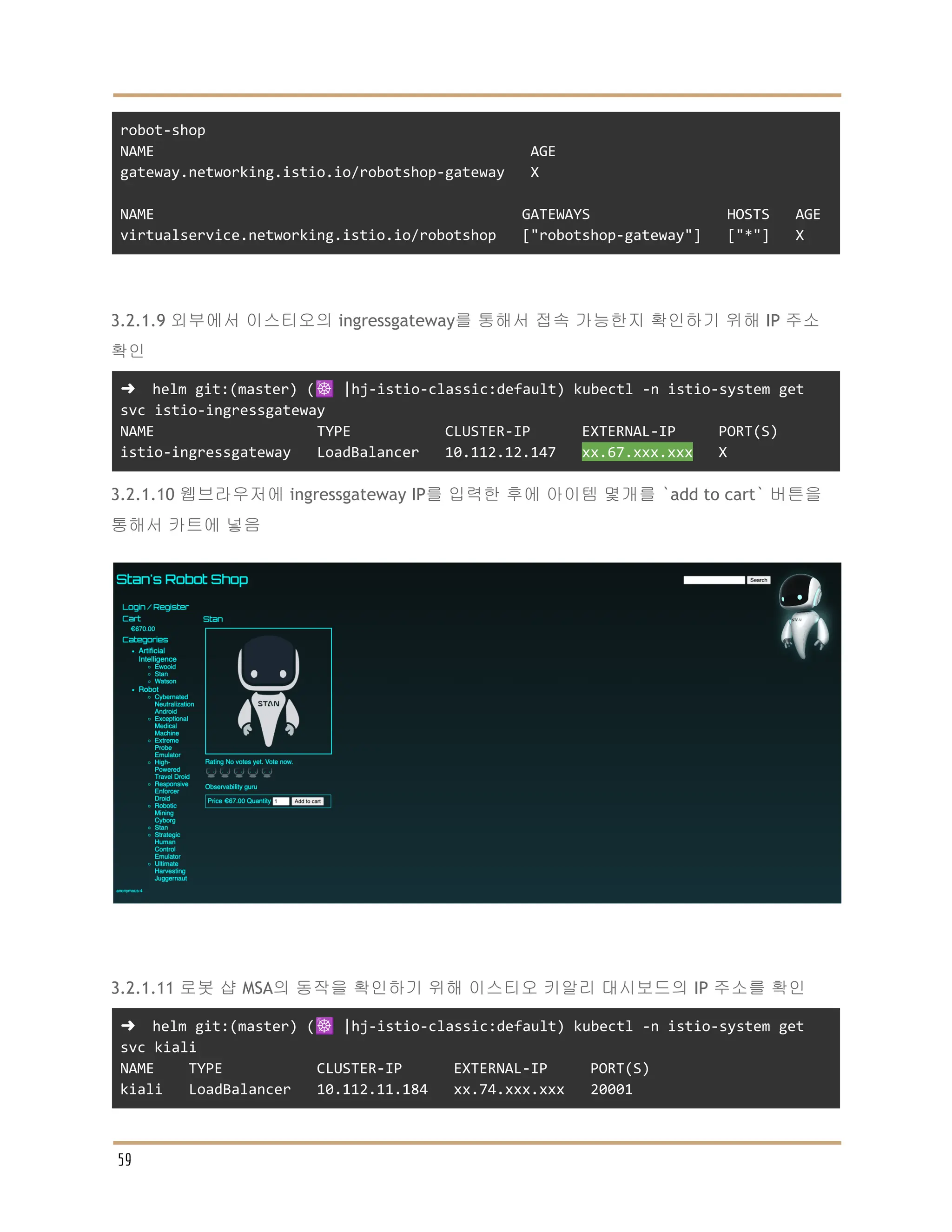 robot-shop
NAME AGE
gateway.networking.istio.io/robotshop-gateway X
NAME GATEWAYS HOSTS AGE
virtualservice.networking.istio.io/robotshop ["robotshop-gateway"] ["*"] X
3.2.1.9 외부에서 이스티오의 ingressgateway를 통해서 접속 가능한지 확인하기 위해 IP 주소
확인
➜ helm git:(master) (☸️ |hj-istio-classic:default) kubectl -n istio-system get
svc istio-ingressgateway
NAME TYPE CLUSTER-IP EXTERNAL-IP PORT(S)
istio-ingressgateway LoadBalancer 10.112.12.147 xx.67.xxx.xxx X
3.2.1.10 웹브라우저에 ingressgateway IP를 입력한 후에 아이템 몇개를 `add to cart` 버튼을
통해서 카트에 넣음
3.2.1.11 로봇 샵 MSA의 동작을 확인하기 위해 이스티오 키알리 대시보드의 IP 주소를 확인
➜ helm git:(master) (☸️ |hj-istio-classic:default) kubectl -n istio-system get
svc kiali
NAME TYPE CLUSTER-IP EXTERNAL-IP PORT(S)
kiali LoadBalancer 10.112.11.184 xx.74.xxx.xxx 20001
59
 