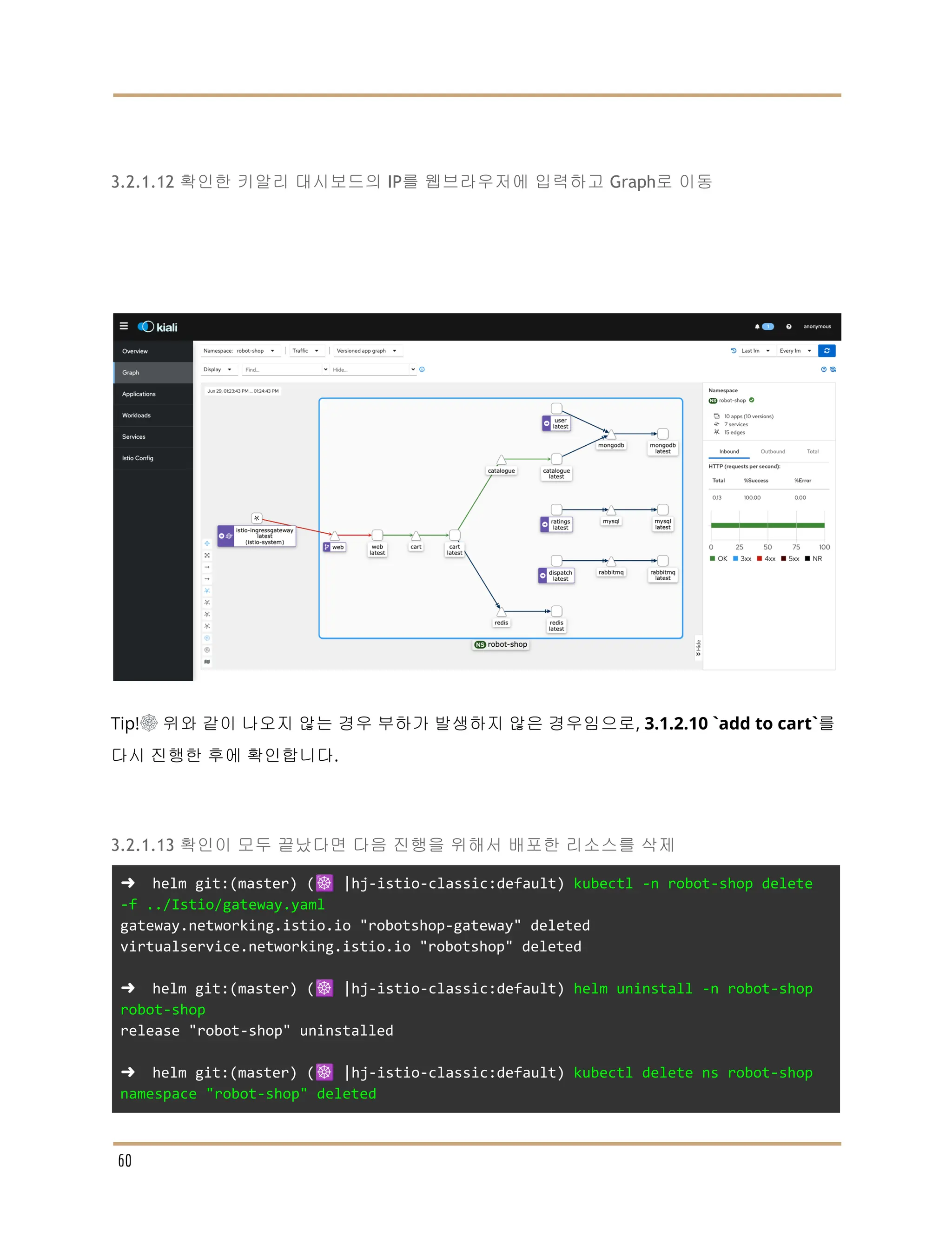 3.2.1.12 확인한 키알리 대시보드의 IP를 웹브라우저에 입력하고 Graph로 이동
Tip!☸ 위와 같이 나오지 않는 경우 부하가 발생하지 않은 경우임으로, 3.1.2.10 `add to cart`를
다시 진행한 후에 확인합니다.
3.2.1.13 확인이 모두 끝났다면 다음 진행을 위해서 배포한 리소스를 삭제
➜ helm git:(master) (☸️ |hj-istio-classic:default) kubectl -n robot-shop delete
-f ../Istio/gateway.yaml
gateway.networking.istio.io "robotshop-gateway" deleted
virtualservice.networking.istio.io "robotshop" deleted
➜ helm git:(master) (☸️ |hj-istio-classic:default) helm uninstall -n robot-shop
robot-shop
release "robot-shop" uninstalled
➜ helm git:(master) (☸️ |hj-istio-classic:default) kubectl delete ns robot-shop
namespace "robot-shop" deleted
60
 
