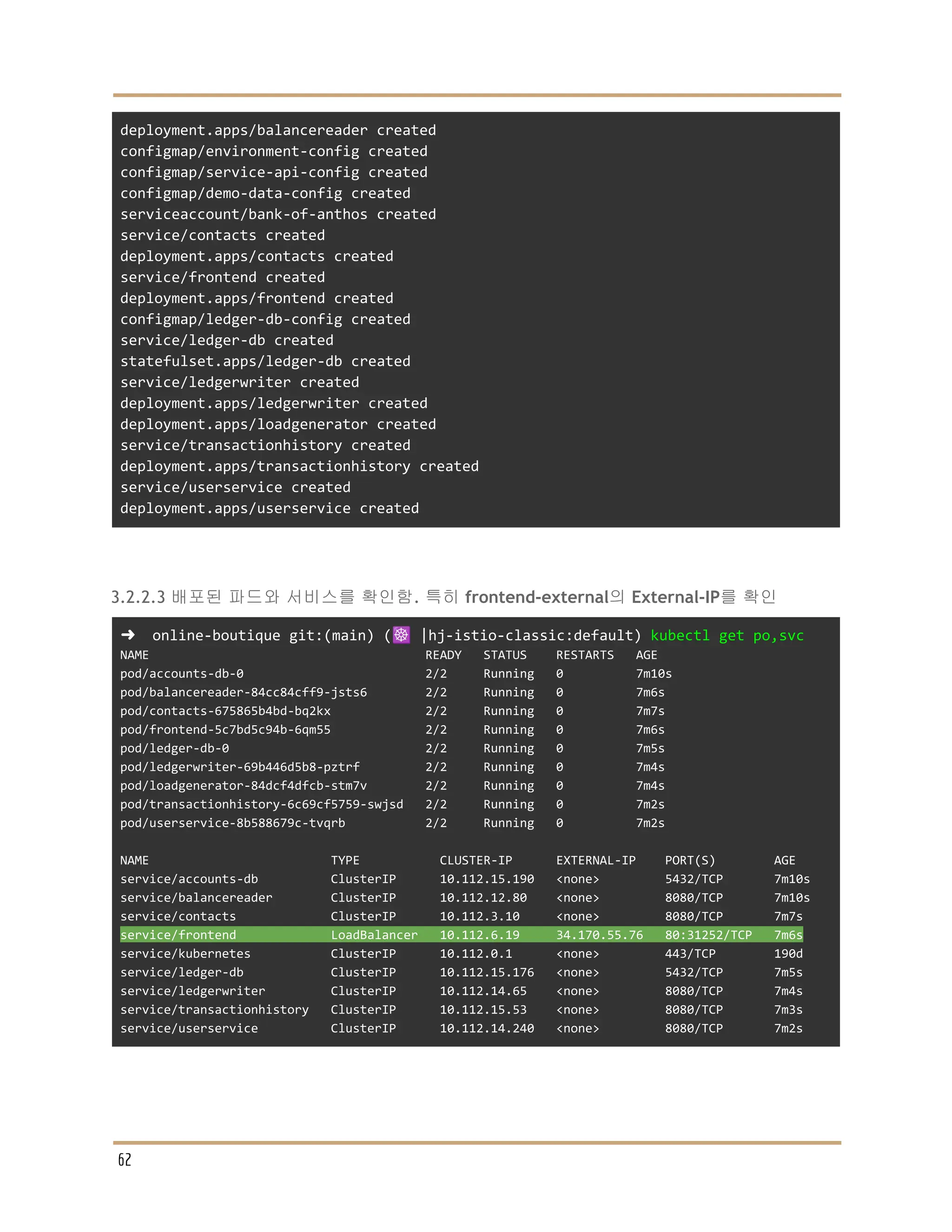 deployment.apps/balancereader created
configmap/environment-config created
configmap/service-api-config created
configmap/demo-data-config created
serviceaccount/bank-of-anthos created
service/contacts created
deployment.apps/contacts created
service/frontend created
deployment.apps/frontend created
configmap/ledger-db-config created
service/ledger-db created
statefulset.apps/ledger-db created
service/ledgerwriter created
deployment.apps/ledgerwriter created
deployment.apps/loadgenerator created
service/transactionhistory created
deployment.apps/transactionhistory created
service/userservice created
deployment.apps/userservice created
3.2.2.3 배포된 파드와 서비스를 확인함. 특히 frontend-external의 External-IP를 확인
➜ online-boutique git:(main) (☸️ |hj-istio-classic:default) kubectl get po,svc
NAME READY STATUS RESTARTS AGE
pod/accounts-db-0 2/2 Running 0 7m10s
pod/balancereader-84cc84cff9-jsts6 2/2 Running 0 7m6s
pod/contacts-675865b4bd-bq2kx 2/2 Running 0 7m7s
pod/frontend-5c7bd5c94b-6qm55 2/2 Running 0 7m6s
pod/ledger-db-0 2/2 Running 0 7m5s
pod/ledgerwriter-69b446d5b8-pztrf 2/2 Running 0 7m4s
pod/loadgenerator-84dcf4dfcb-stm7v 2/2 Running 0 7m4s
pod/transactionhistory-6c69cf5759-swjsd 2/2 Running 0 7m2s
pod/userservice-8b588679c-tvqrb 2/2 Running 0 7m2s
NAME TYPE CLUSTER-IP EXTERNAL-IP PORT(S) AGE
service/accounts-db ClusterIP 10.112.15.190 <none> 5432/TCP 7m10s
service/balancereader ClusterIP 10.112.12.80 <none> 8080/TCP 7m10s
service/contacts ClusterIP 10.112.3.10 <none> 8080/TCP 7m7s
service/frontend LoadBalancer 10.112.6.19 34.170.55.76 80:31252/TCP 7m6s
service/kubernetes ClusterIP 10.112.0.1 <none> 443/TCP 190d
service/ledger-db ClusterIP 10.112.15.176 <none> 5432/TCP 7m5s
service/ledgerwriter ClusterIP 10.112.14.65 <none> 8080/TCP 7m4s
service/transactionhistory ClusterIP 10.112.15.53 <none> 8080/TCP 7m3s
service/userservice ClusterIP 10.112.14.240 <none> 8080/TCP 7m2s
62
 