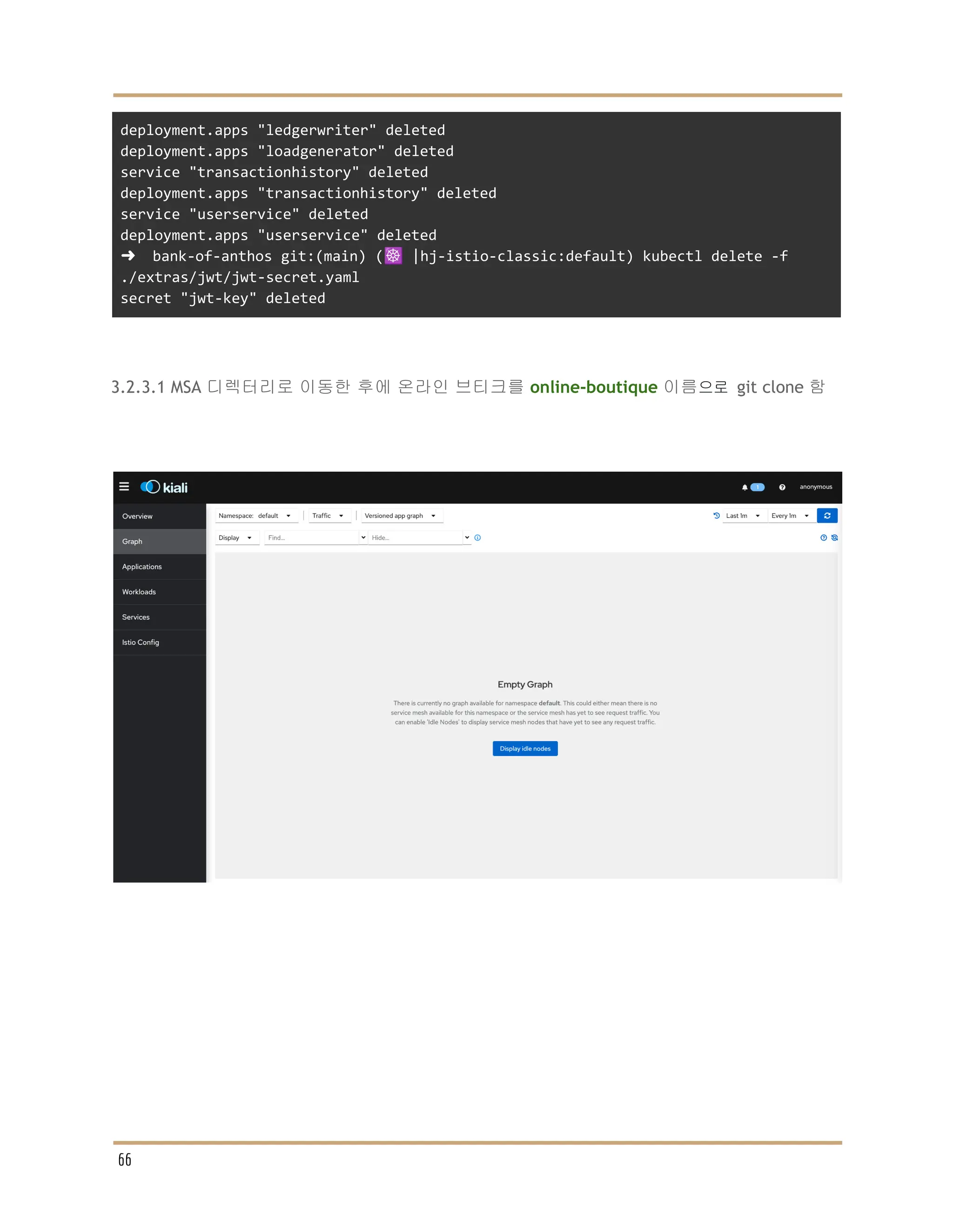 deployment.apps "ledgerwriter" deleted
deployment.apps "loadgenerator" deleted
service "transactionhistory" deleted
deployment.apps "transactionhistory" deleted
service "userservice" deleted
deployment.apps "userservice" deleted
➜ bank-of-anthos git:(main) (☸️ |hj-istio-classic:default) kubectl delete -f
./extras/jwt/jwt-secret.yaml
secret "jwt-key" deleted
3.2.3.1 MSA 디렉터리로 이동한 후에 온라인 브티크를 online-boutique 이름으로 git clone 함
66
 