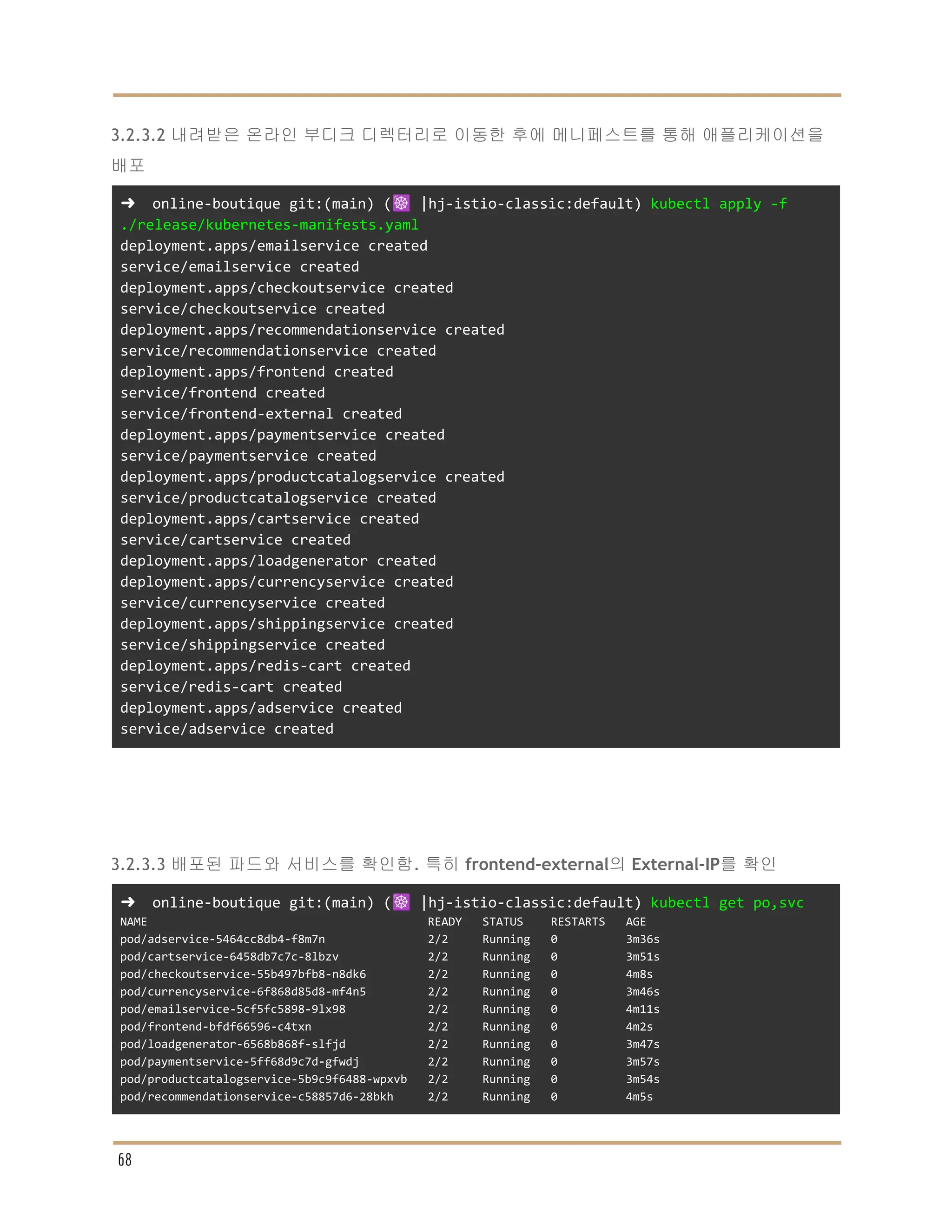 3.2.3.2 내려받은 온라인 부디크 디렉터리로 이동한 후에 메니페스트를 통해 애플리케이션을
배포
➜ online-boutique git:(main) (☸️ |hj-istio-classic:default) kubectl apply -f
./release/kubernetes-manifests.yaml
deployment.apps/emailservice created
service/emailservice created
deployment.apps/checkoutservice created
service/checkoutservice created
deployment.apps/recommendationservice created
service/recommendationservice created
deployment.apps/frontend created
service/frontend created
service/frontend-external created
deployment.apps/paymentservice created
service/paymentservice created
deployment.apps/productcatalogservice created
service/productcatalogservice created
deployment.apps/cartservice created
service/cartservice created
deployment.apps/loadgenerator created
deployment.apps/currencyservice created
service/currencyservice created
deployment.apps/shippingservice created
service/shippingservice created
deployment.apps/redis-cart created
service/redis-cart created
deployment.apps/adservice created
service/adservice created
3.2.3.3 배포된 파드와 서비스를 확인함. 특히 frontend-external의 External-IP를 확인
➜ online-boutique git:(main) (☸️ |hj-istio-classic:default) kubectl get po,svc
NAME READY STATUS RESTARTS AGE
pod/adservice-5464cc8db4-f8m7n 2/2 Running 0 3m36s
pod/cartservice-6458db7c7c-8lbzv 2/2 Running 0 3m51s
pod/checkoutservice-55b497bfb8-n8dk6 2/2 Running 0 4m8s
pod/currencyservice-6f868d85d8-mf4n5 2/2 Running 0 3m46s
pod/emailservice-5cf5fc5898-9lx98 2/2 Running 0 4m11s
pod/frontend-bfdf66596-c4txn 2/2 Running 0 4m2s
pod/loadgenerator-6568b868f-slfjd 2/2 Running 0 3m47s
pod/paymentservice-5ff68d9c7d-gfwdj 2/2 Running 0 3m57s
pod/productcatalogservice-5b9c9f6488-wpxvb 2/2 Running 0 3m54s
pod/recommendationservice-c58857d6-28bkh 2/2 Running 0 4m5s
68
 