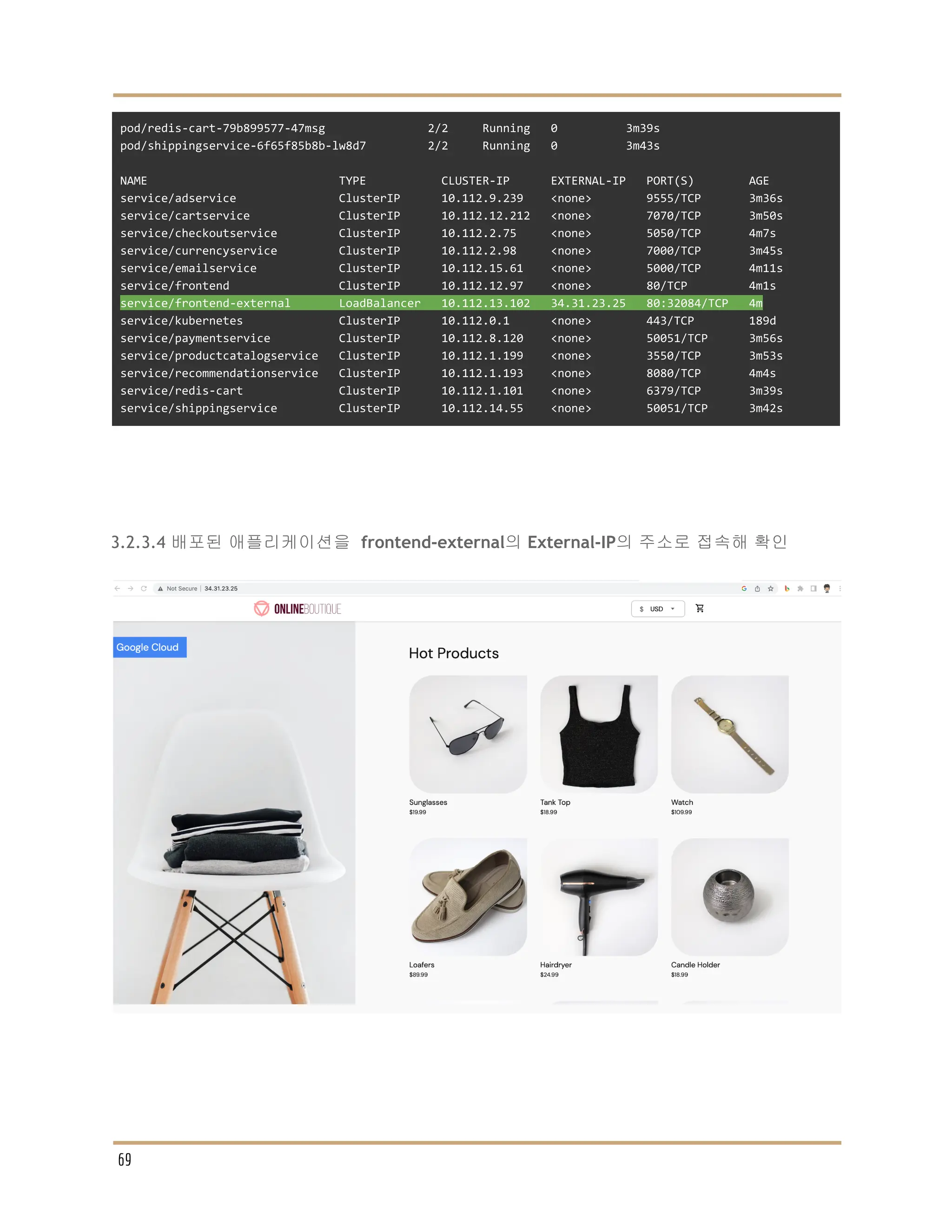 pod/redis-cart-79b899577-47msg 2/2 Running 0 3m39s
pod/shippingservice-6f65f85b8b-lw8d7 2/2 Running 0 3m43s
NAME TYPE CLUSTER-IP EXTERNAL-IP PORT(S) AGE
service/adservice ClusterIP 10.112.9.239 <none> 9555/TCP 3m36s
service/cartservice ClusterIP 10.112.12.212 <none> 7070/TCP 3m50s
service/checkoutservice ClusterIP 10.112.2.75 <none> 5050/TCP 4m7s
service/currencyservice ClusterIP 10.112.2.98 <none> 7000/TCP 3m45s
service/emailservice ClusterIP 10.112.15.61 <none> 5000/TCP 4m11s
service/frontend ClusterIP 10.112.12.97 <none> 80/TCP 4m1s
service/frontend-external LoadBalancer 10.112.13.102 34.31.23.25 80:32084/TCP 4m
service/kubernetes ClusterIP 10.112.0.1 <none> 443/TCP 189d
service/paymentservice ClusterIP 10.112.8.120 <none> 50051/TCP 3m56s
service/productcatalogservice ClusterIP 10.112.1.199 <none> 3550/TCP 3m53s
service/recommendationservice ClusterIP 10.112.1.193 <none> 8080/TCP 4m4s
service/redis-cart ClusterIP 10.112.1.101 <none> 6379/TCP 3m39s
service/shippingservice ClusterIP 10.112.14.55 <none> 50051/TCP 3m42s
3.2.3.4 배포된 애플리케이션을 frontend-external의 External-IP의 주소로 접속해 확인
69
 