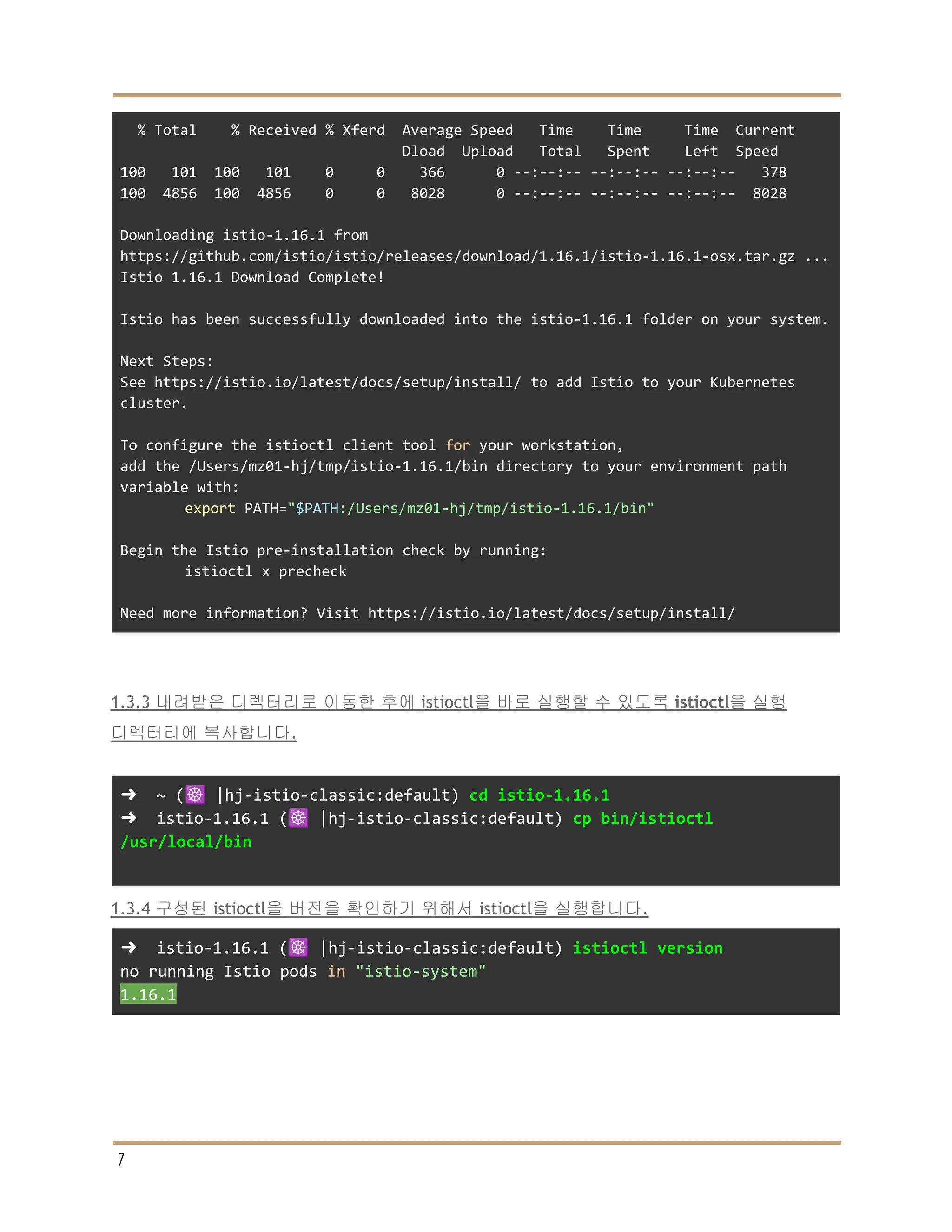 % Total % Received % Xferd Average Speed Time Time Time Current
Dload Upload Total Spent Left Speed
100 101 100 101 0 0 366 0 --:--:-- --:--:-- --:--:-- 378
100 4856 100 4856 0 0 8028 0 --:--:-- --:--:-- --:--:-- 8028
Downloading istio-1.16.1 from
https://github.com/istio/istio/releases/download/1.16.1/istio-1.16.1-osx.tar.gz ...
Istio 1.16.1 Download Complete!
Istio has been successfully downloaded into the istio-1.16.1 folder on your system.
Next Steps:
See https://istio.io/latest/docs/setup/install/ to add Istio to your Kubernetes
cluster.
To configure the istioctl client tool for your workstation,
add the /Users/mz01-hj/tmp/istio-1.16.1/bin directory to your environment path
variable with:
export PATH="$PATH:/Users/mz01-hj/tmp/istio-1.16.1/bin"
Begin the Istio pre-installation check by running:
istioctl x precheck
Need more information? Visit https://istio.io/latest/docs/setup/install/
1.3.3 내려받은 디렉터리로 이동한 후에 istioctl을 바로 실행할 수 있도록 istioctl을 실행
디렉터리에 복사합니다.
➜ ~ (☸️ |hj-istio-classic:default) cd istio-1.16.1
➜ istio-1.16.1 (☸️ |hj-istio-classic:default) cp bin/istioctl
/usr/local/bin
1.3.4 구성된 istioctl을 버전을 확인하기 위해서 istioctl을 실행합니다.
➜ istio-1.16.1 (☸️ |hj-istio-classic:default) istioctl version
no running Istio pods in "istio-system"
1.16.1
7
 