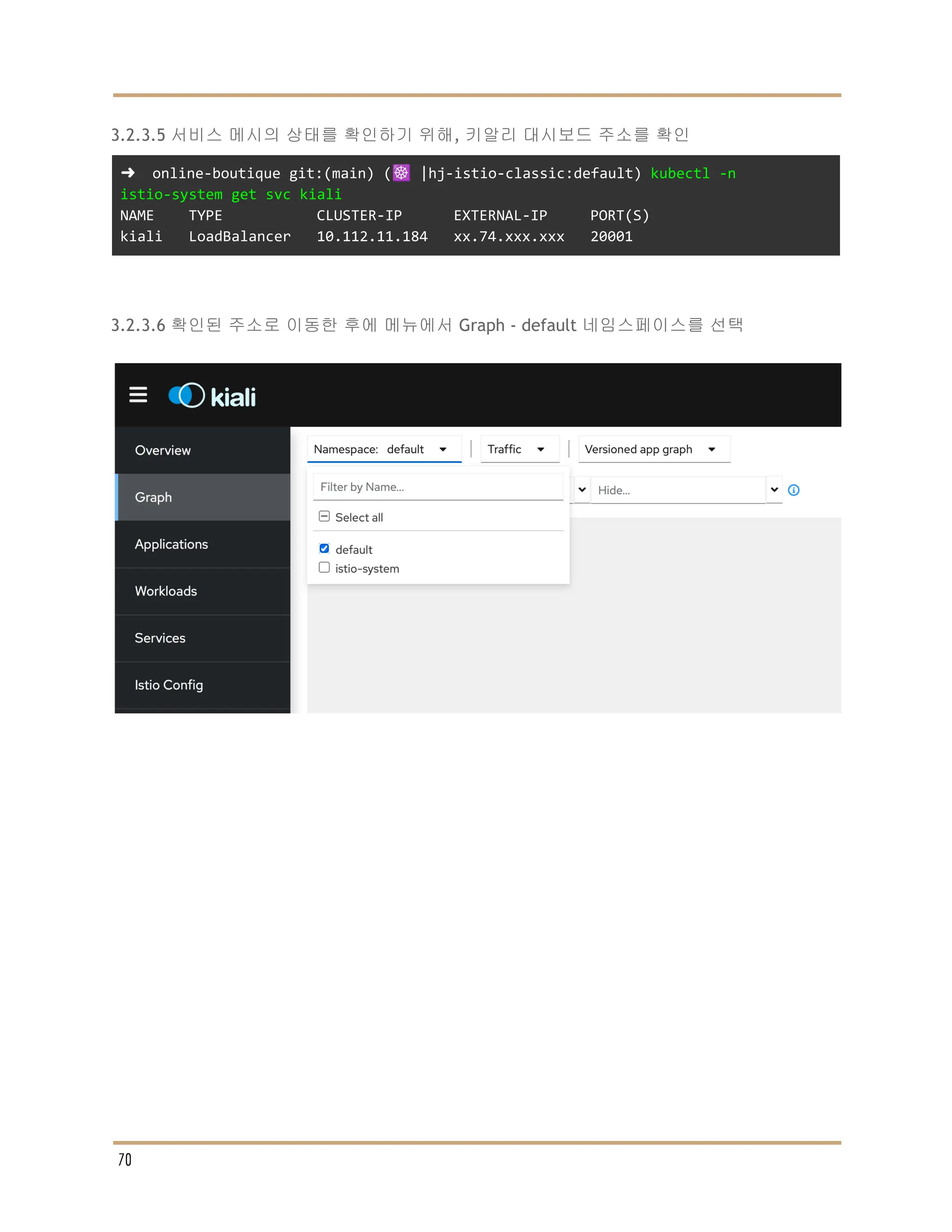 3.2.3.5 서비스 메시의 상태를 확인하기 위해, 키알리 대시보드 주소를 확인
➜ online-boutique git:(main) (☸️ |hj-istio-classic:default) kubectl -n
istio-system get svc kiali
NAME TYPE CLUSTER-IP EXTERNAL-IP PORT(S)
kiali LoadBalancer 10.112.11.184 xx.74.xxx.xxx 20001
3.2.3.6 확인된 주소로 이동한 후에 메뉴에서 Graph - default 네임스페이스를 선택
70
 