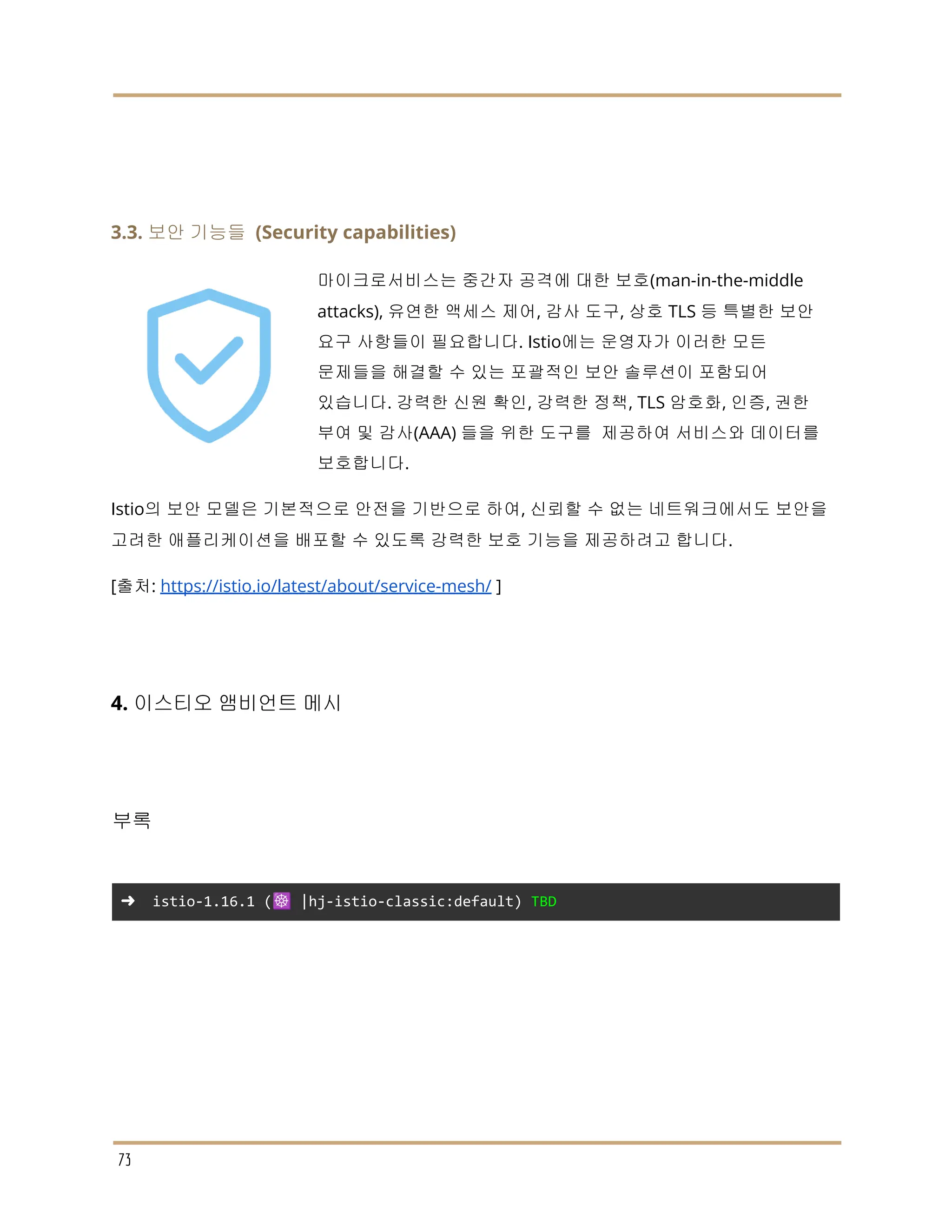 3.3. 보안 기능들 (Security capabilities)
마이크로서비스는 중간자 공격에 대한 보호(man-in-the-middle
attacks), 유연한 액세스 제어, 감사 도구, 상호 TLS 등 특별한 보안
요구 사항들이 필요합니다. Istio에는 운영자가 이러한 모든
문제들을 해결할 수 있는 포괄적인 보안 솔루션이 포함되어
있습니다. 강력한 신원 확인, 강력한 정책, TLS 암호화, 인증, 권한
부여 및 감사(AAA) 들을 위한 도구를 제공하여 서비스와 데이터를
보호합니다.
Istio의 보안 모델은 기본적으로 안전을 기반으로 하여, 신뢰할 수 없는 네트워크에서도 보안을
고려한 애플리케이션을 배포할 수 있도록 강력한 보호 기능을 제공하려고 합니다.
[출처: https://istio.io/latest/about/service-mesh/ ]
4. 이스티오 앰비언트 메시
부록
➜ istio-1.16.1 (☸️ |hj-istio-classic:default) TBD
73
 