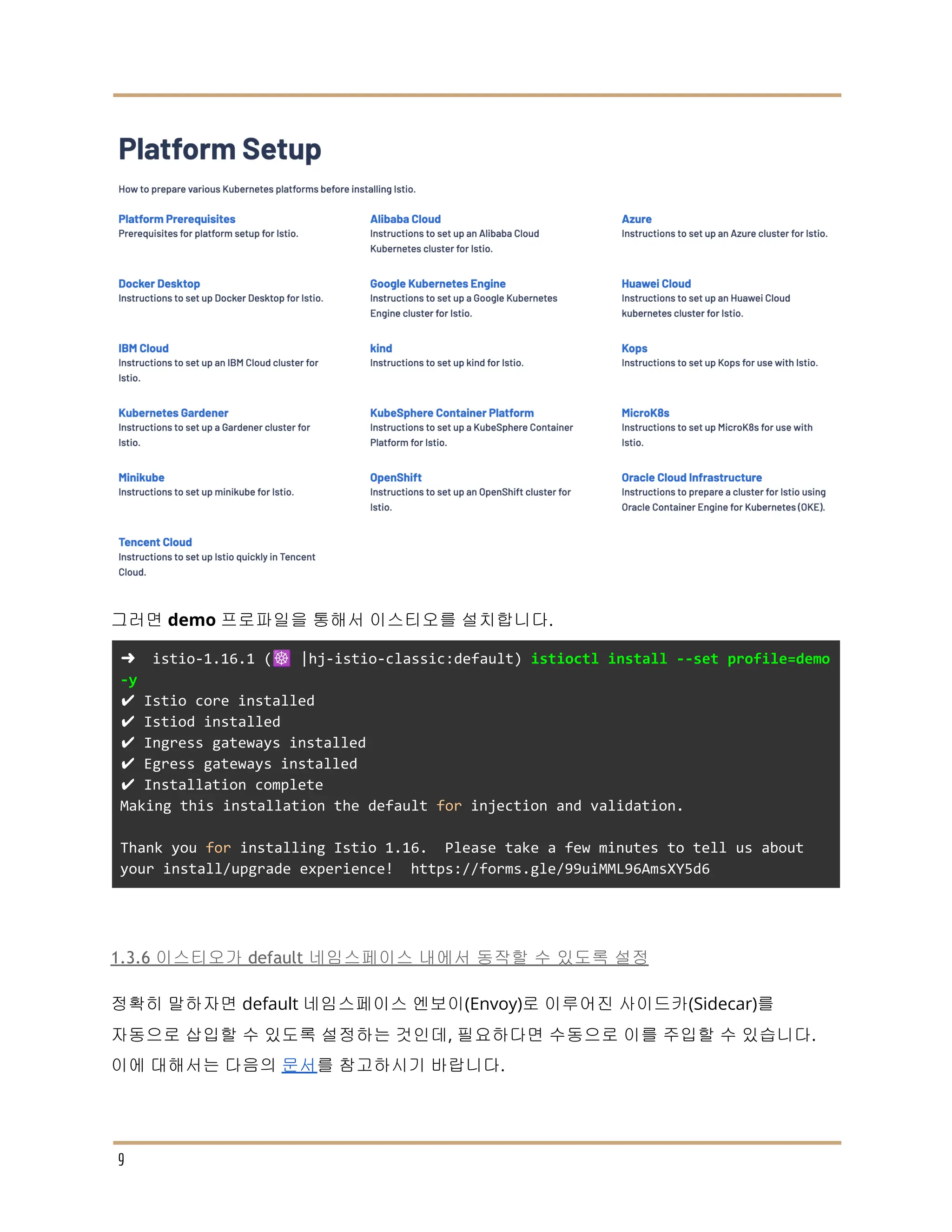 그러면 demo 프로파일을 통해서 이스티오를 설치합니다.
➜ istio-1.16.1 (☸️ |hj-istio-classic:default) istioctl install --set profile=demo
-y
✔ Istio core installed
✔ Istiod installed
✔ Ingress gateways installed
✔ Egress gateways installed
✔ Installation complete
Making this installation the default for injection and validation.
Thank you for installing Istio 1.16. Please take a few minutes to tell us about
your install/upgrade experience! https://forms.gle/99uiMML96AmsXY5d6
1.3.6 이스티오가 default 네임스페이스 내에서 동작할 수 있도록 설정
정확히 말하자면 default 네임스페이스 엔보이(Envoy)로 이루어진 사이드카(Sidecar)를
자동으로 삽입할 수 있도록 설정하는 것인데, 필요하다면 수동으로 이를 주입할 수 있습니다.
이에 대해서는 다음의 문서를 참고하시기 바랍니다.
9
 