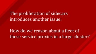 The proliferation of sidecars
introduces another issue:
How do we reason about a fleet of
these service proxies in a large cluster?
 