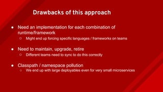 Drawbacks of this approach
● Need an implementation for each combination of
runtime/framework
○ Might end up forcing specific languages / frameworks on teams
● Need to maintain, upgrade, retire
○ Different teams need to sync to do this correctly
● Classpath / namespace pollution
○ We end up with large deployables even for very small microservices
 