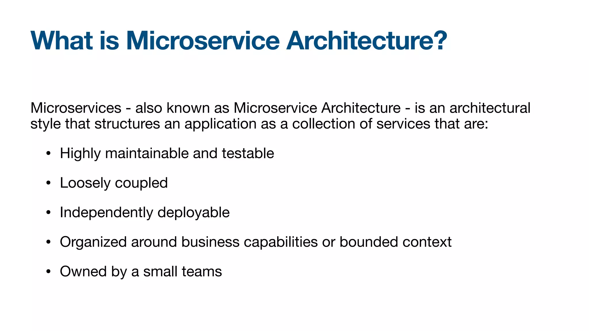 Microservices - also known as Microservice Architecture - is an architectural
style that structures an application as a collection of services that are:

• Highly maintainable and testable

• Loosely coupled

• Independently deployable

• Organized around business capabilities or bounded context

• Owned by a small teams
What is Microservice Architecture?
 