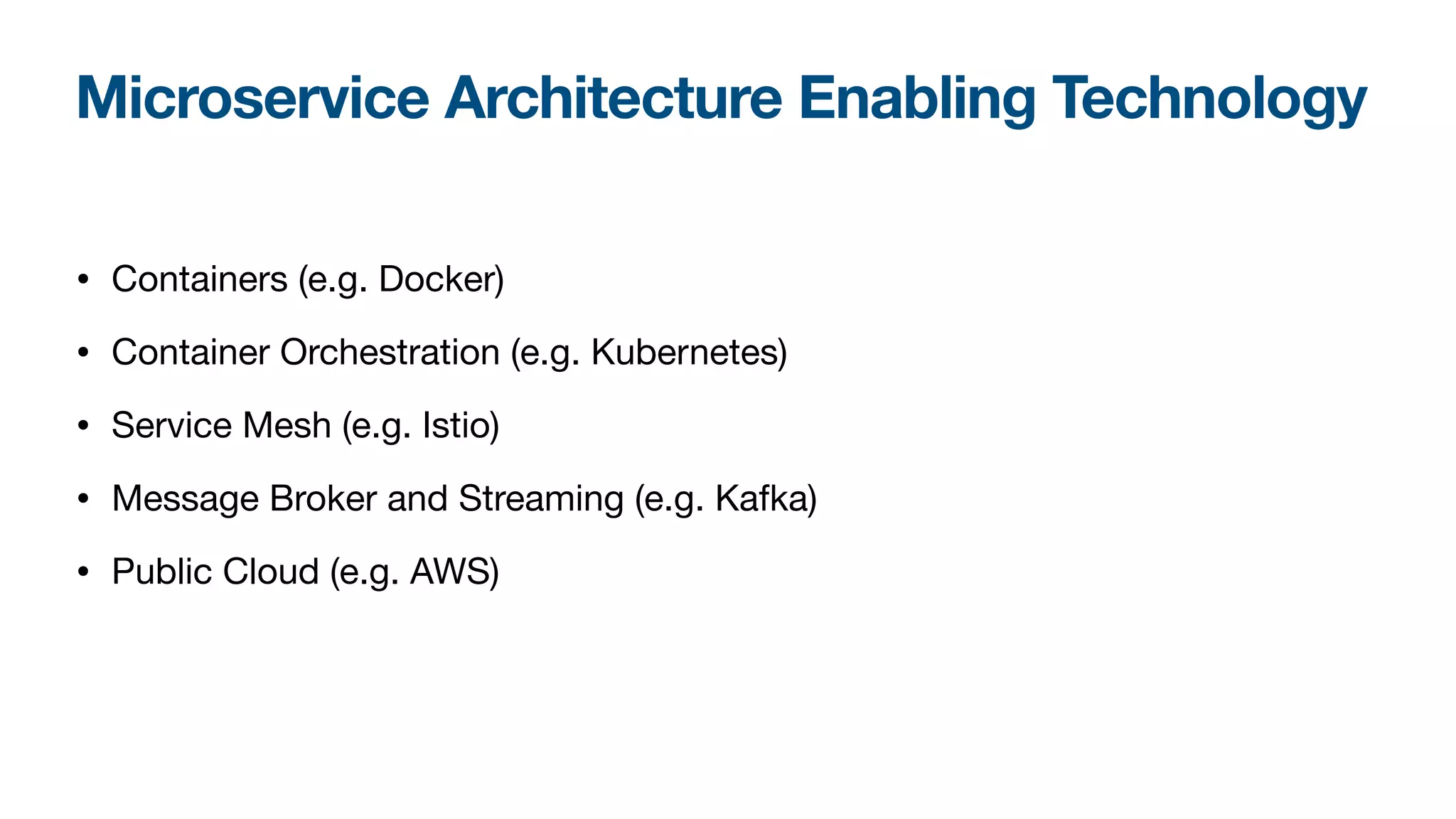 Microservice Architecture Enabling Technology
• Containers (e.g. Docker)

• Container Orchestration (e.g. Kubernetes)

• Service Mesh (e.g. Istio)

• Message Broker and Streaming (e.g. Kafka)

• Public Cloud (e.g. AWS)
 
