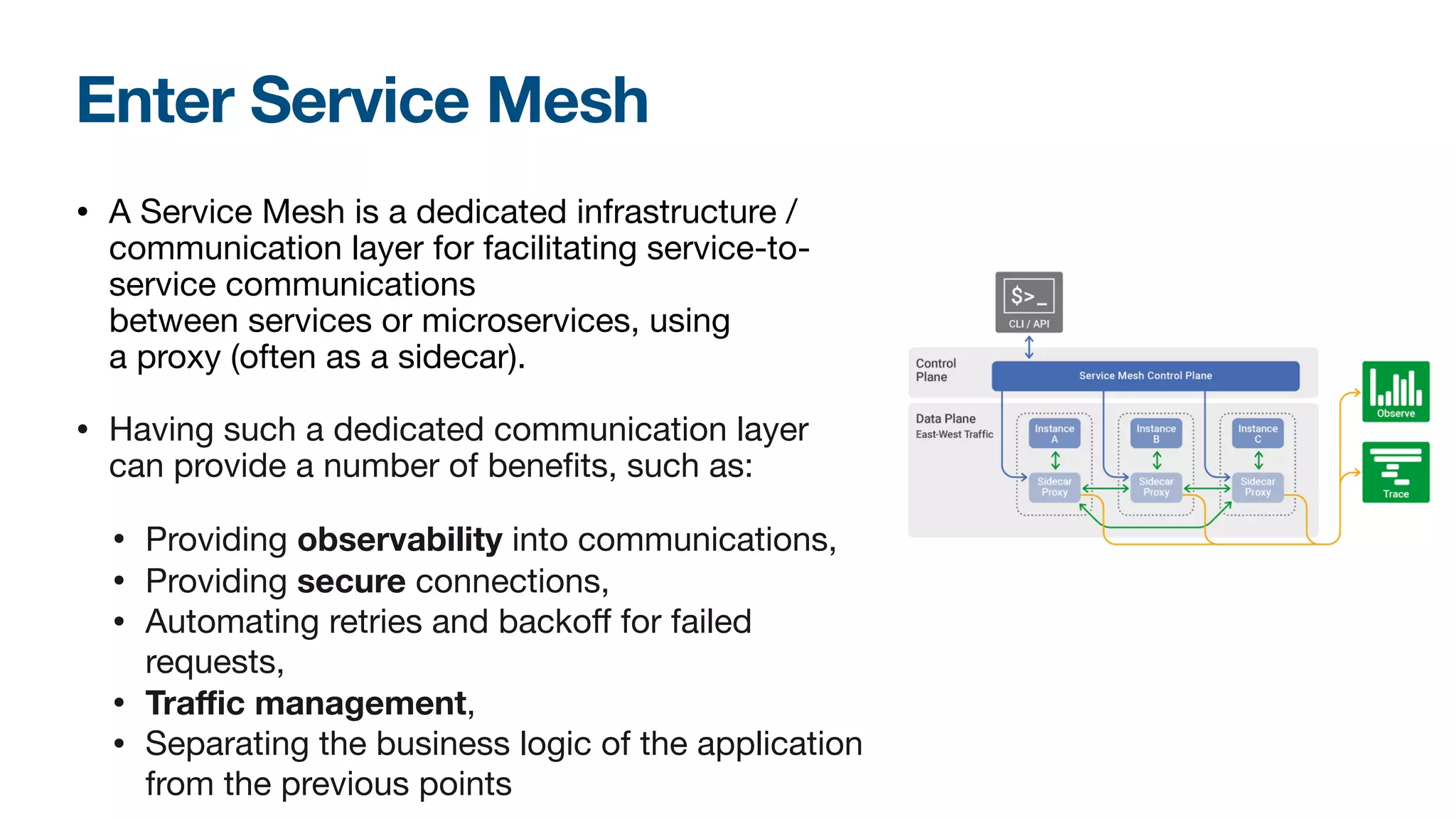 Enter Service Mesh
• A Service Mesh is a dedicated infrastructure /
communication layer for facilitating service-to-
service communications
between services or microservices, using
a proxy (often as a sidecar).

• Having such a dedicated communication layer
can provide a number of benefits, such as:

• Providing observability into communications, 

• Providing secure connections, 

• Automating retries and backoﬀ for failed
requests,

• Traﬃc management,

• Separating the business logic of the application
from the previous points

 