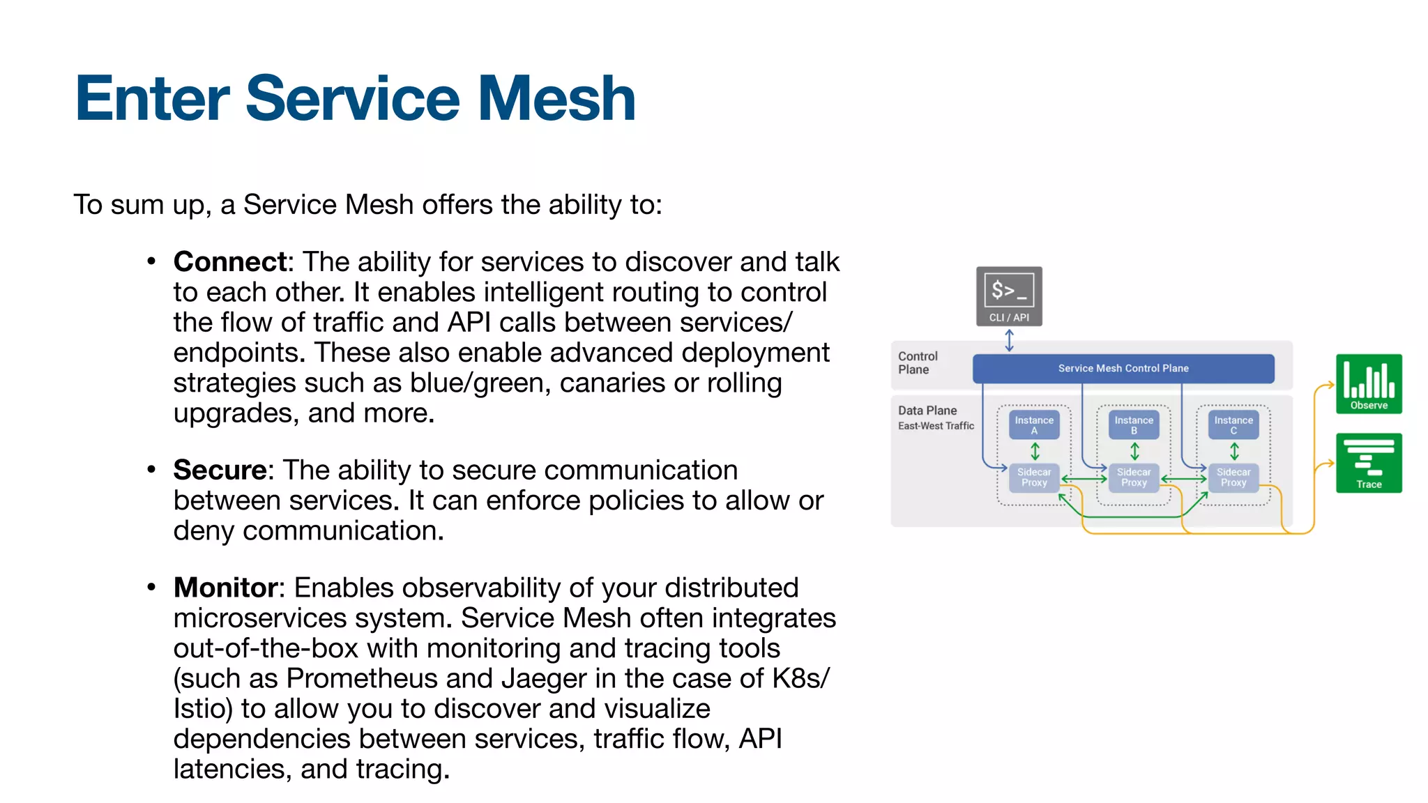 Enter Service Mesh
To sum up, a Service Mesh oﬀers the ability to:

• Connect: The ability for services to discover and talk
to each other. It enables intelligent routing to control
the flow of traﬃc and API calls between services/
endpoints. These also enable advanced deployment
strategies such as blue/green, canaries or rolling
upgrades, and more.

• Secure: The ability to secure communication
between services. It can enforce policies to allow or
deny communication. 

• Monitor: Enables observability of your distributed
microservices system. Service Mesh often integrates
out-of-the-box with monitoring and tracing tools
(such as Prometheus and Jaeger in the case of K8s/
Istio) to allow you to discover and visualize
dependencies between services, traﬃc flow, API
latencies, and tracing.

 