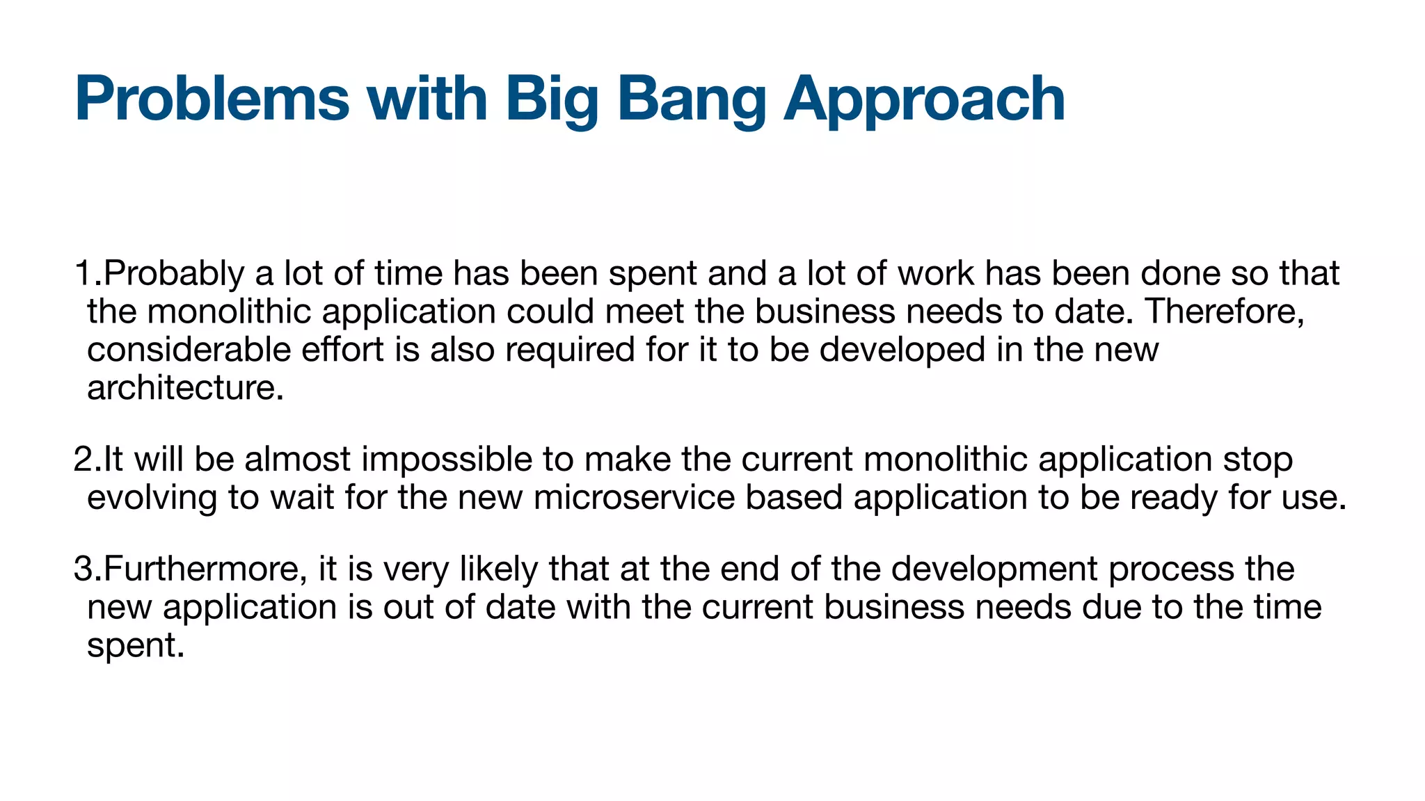 Problems with Big Bang Approach
1.Probably a lot of time has been spent and a lot of work has been done so that
the monolithic application could meet the business needs to date. Therefore,
considerable eﬀort is also required for it to be developed in the new
architecture.

2.It will be almost impossible to make the current monolithic application stop
evolving to wait for the new microservice based application to be ready for use.

3.Furthermore, it is very likely that at the end of the development process the
new application is out of date with the current business needs due to the time
spent.
 