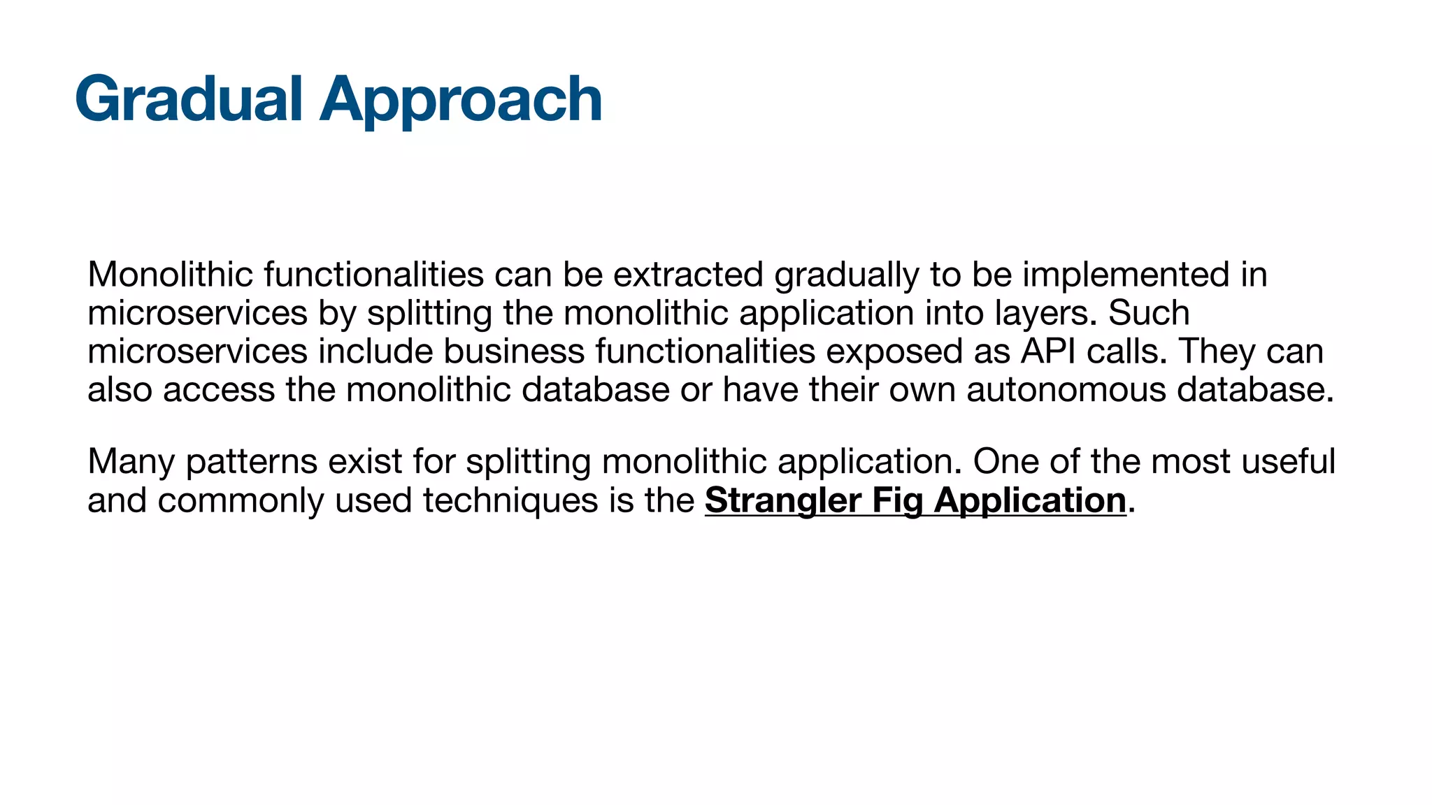 Gradual Approach
Monolithic functionalities can be extracted gradually to be implemented in
microservices by splitting the monolithic application into layers. Such
microservices include business functionalities exposed as API calls. They can
also access the monolithic database or have their own autonomous database.

Many patterns exist for splitting monolithic application. One of the most useful
and commonly used techniques is the Strangler Fig Application.
 