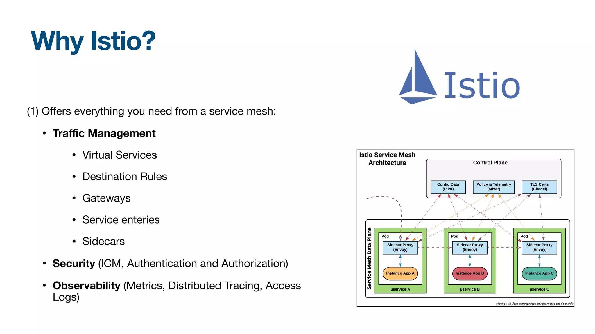 Why Istio?
(1) Oﬀers everything you need from a service mesh:

• Traﬃc Management
• Virtual Services

• Destination Rules

• Gateways

• Service enteries

• Sidecars

• Security (ICM, Authentication and Authorization)

• Observability (Metrics, Distributed Tracing, Access
Logs)
 