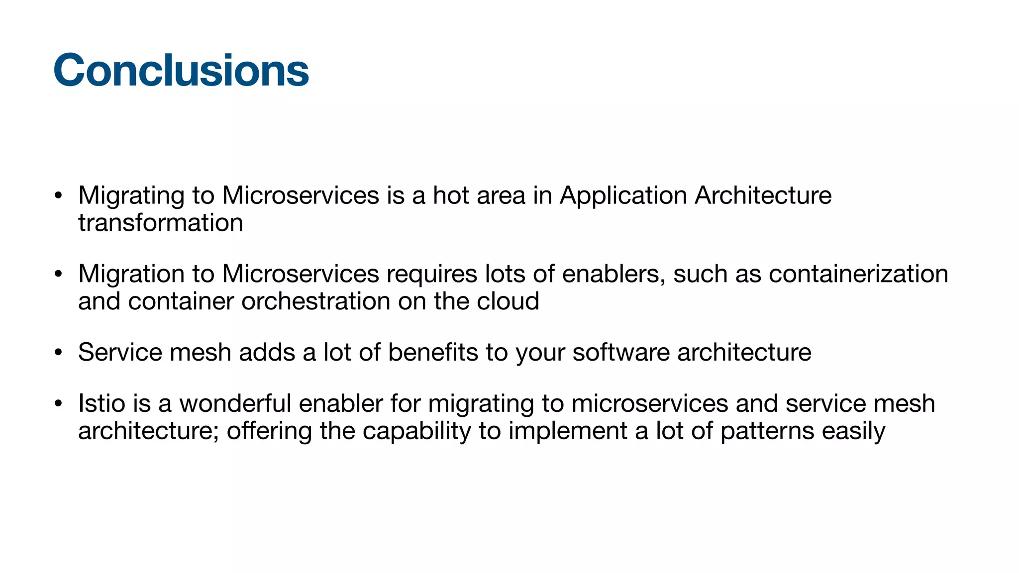 Conclusions
• Migrating to Microservices is a hot area in Application Architecture
transformation

• Migration to Microservices requires lots of enablers, such as containerization
and container orchestration on the cloud

• Service mesh adds a lot of benefits to your software architecture

• Istio is a wonderful enabler for migrating to microservices and service mesh
architecture; oﬀering the capability to implement a lot of patterns easily
 