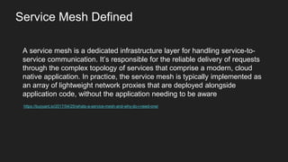 A service mesh is a dedicated infrastructure layer for handling service-to-
service communication. It’s responsible for the reliable delivery of requests
through the complex topology of services that comprise a modern, cloud
native application. In practice, the service mesh is typically implemented as
an array of lightweight network proxies that are deployed alongside
application code, without the application needing to be aware
https://buoyant.io/2017/04/25/whats-a-service-mesh-and-why-do-i-need-one/
Service Mesh Defined
 