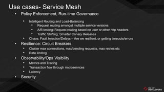 Use cases- Service Mesh
• Policy Enforcement, Run-time Governance
• Intelligent Routing and Load-Balancing
• Request routing amongst multiple service versions
• A/B testing: Request routing based on user or other http headers
• Traffic Shifting: Smarter Canary Releases
• Chaos: Fault Injection/Delays – Are we resilient, or getting timeouts/errors
• Resilience: Circuit Breakers
• Cluster max connections, max/pending requests, max retries etc
• Rate limiting
• Observability/Ops Visibility
• Metrics and Tracing
• Transaction flow through microservices
• Latency
• Security
 