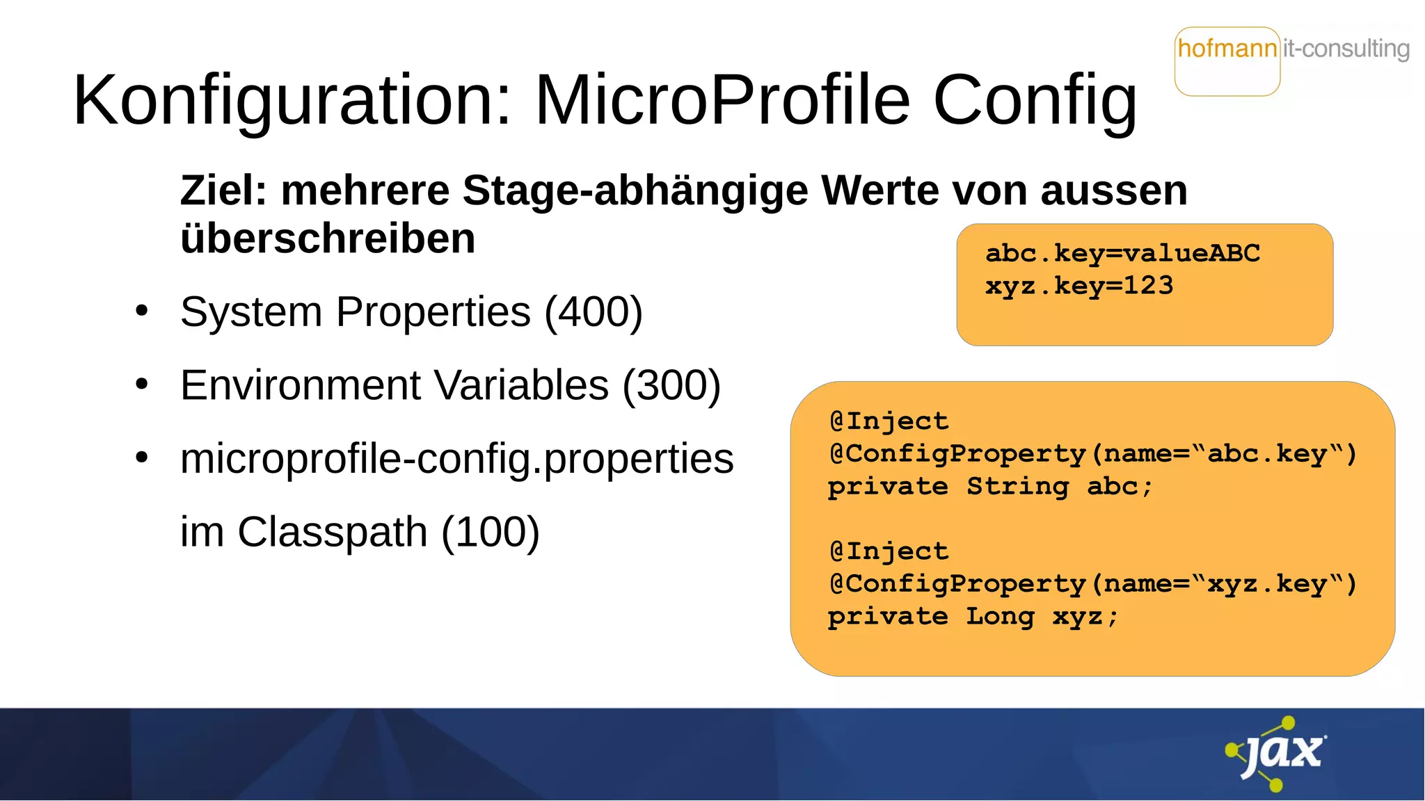 Konfiguration: MicroProfile Config
Ziel: mehrere Stage-abhängige Werte von aussen
überschreiben
●
System Properties (400)
●
Environment Variables (300)
●
microprofile-config.properties
im Classpath (100)
abc.key=valueABC
xyz.key=123
@Inject
@ConfigProperty(name=“abc.key“)
private String abc;
@Inject
@ConfigProperty(name=“xyz.key“)
private Long xyz;
 