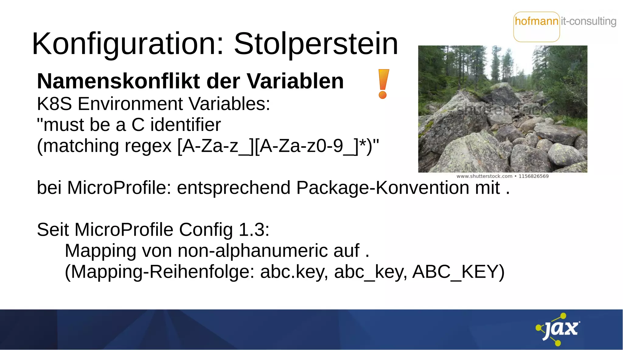 Konfiguration: Stolperstein
Namenskonflikt der Variablen
K8S Environment Variables:
"must be a C identifier
(matching regex [A-Za-z_][A-Za-z0-9_]*)"
bei MicroProfile: entsprechend Package-Konvention mit .
Seit MicroProfile Config 1.3:
Mapping von non-alphanumeric auf .
(Mapping-Reihenfolge: abc.key, abc_key, ABC_KEY)
 