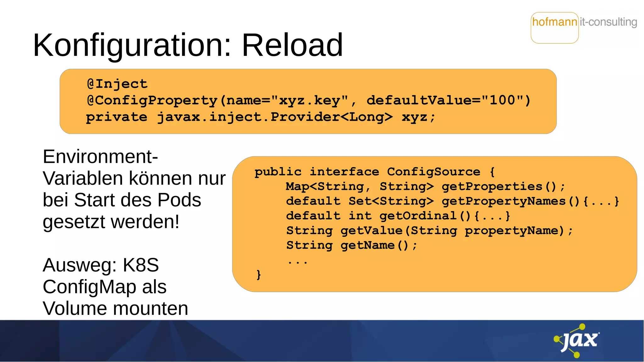 Konfiguration: Reload
Environment-
Variablen können nur
bei Start des Pods
gesetzt werden!
Ausweg: K8S
ConfigMap als
Volume mounten
@Inject
@ConfigProperty(name="xyz.key", defaultValue="100")
private javax.inject.Provider<Long> xyz;
public interface ConfigSource {
Map<String, String> getProperties();
default Set<String> getPropertyNames(){...}
default int getOrdinal(){...}
String getValue(String propertyName);
String getName();
...
}
 
