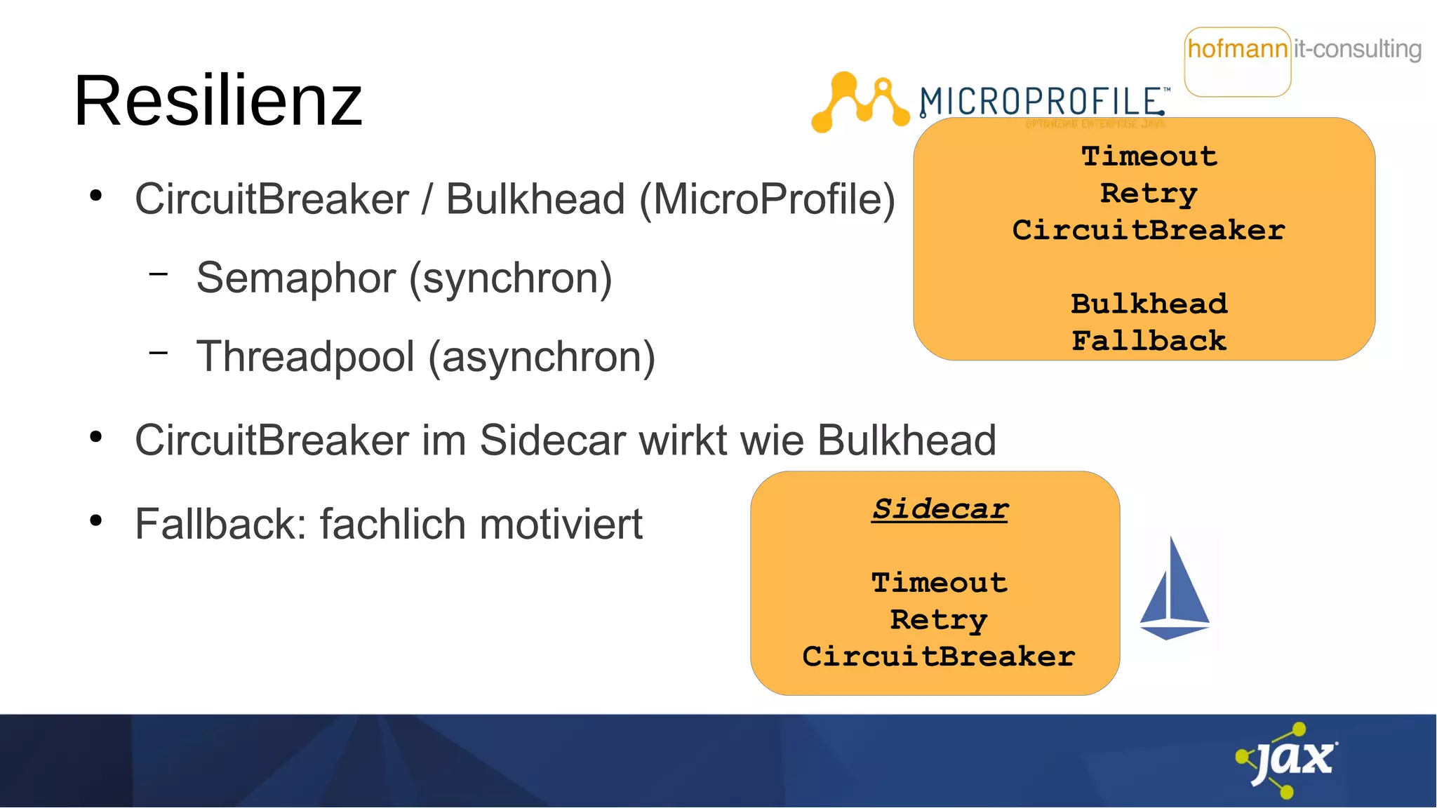 Timeout
Retry
CircuitBreaker
Bulkhead
Fallback
Resilienz
●
CircuitBreaker / Bulkhead (MicroProfile)
– Semaphor (synchron)
– Threadpool (asynchron)
●
CircuitBreaker im Sidecar wirkt wie Bulkhead
●
Fallback: fachlich motiviert Sidecar
Timeout
Retry
CircuitBreaker
 