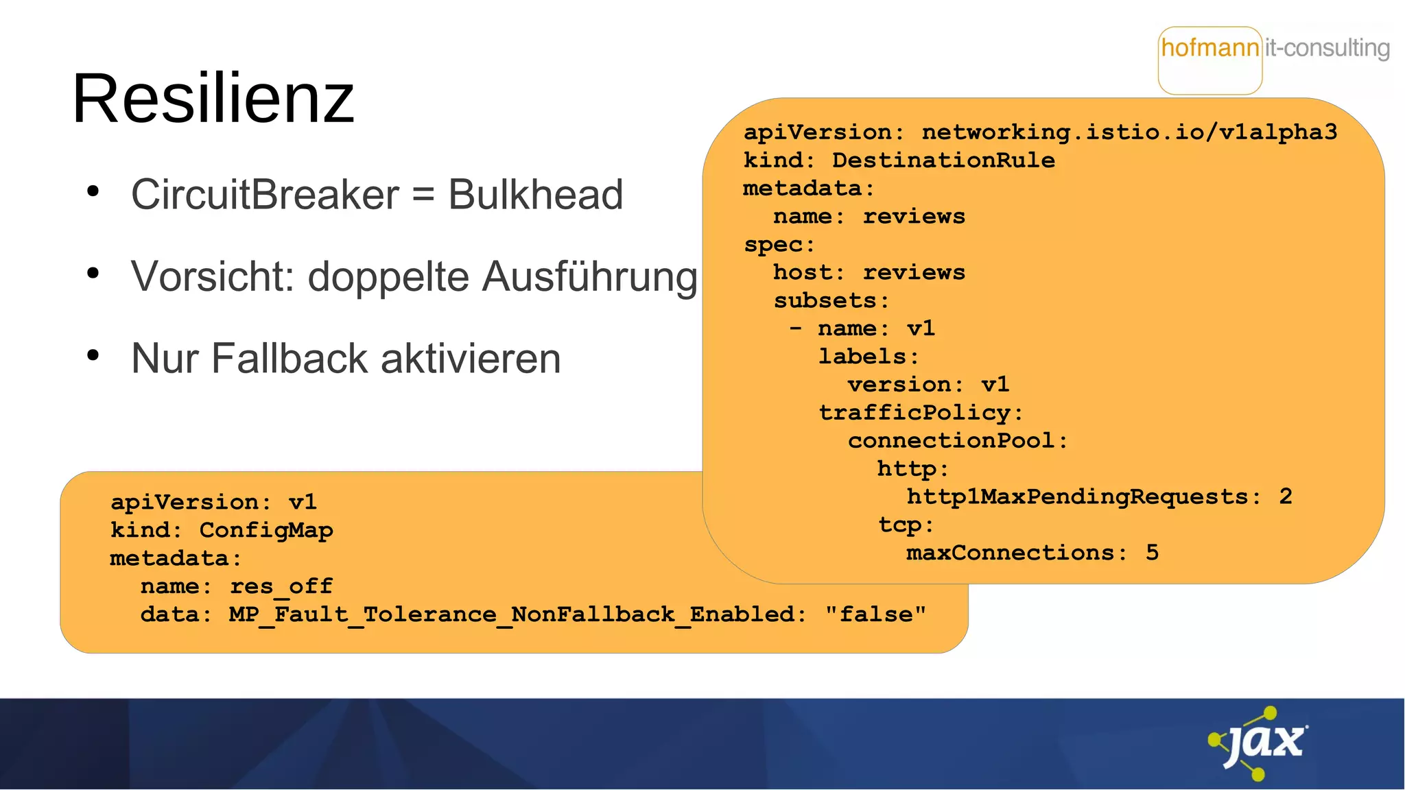 Resilienz
●
CircuitBreaker = Bulkhead
●
Vorsicht: doppelte Ausführung
●
Nur Fallback aktivieren
apiVersion: v1
kind: ConfigMap
metadata:
name: res_off
data: MP_Fault_Tolerance_NonFallback_Enabled: "false"
apiVersion: networking.istio.io/v1alpha3
kind: DestinationRule
metadata:
name: reviews
spec:
host: reviews
subsets:
- name: v1
labels:
version: v1
trafficPolicy:
connectionPool:
http:
http1MaxPendingRequests: 2
tcp:
maxConnections: 5
 