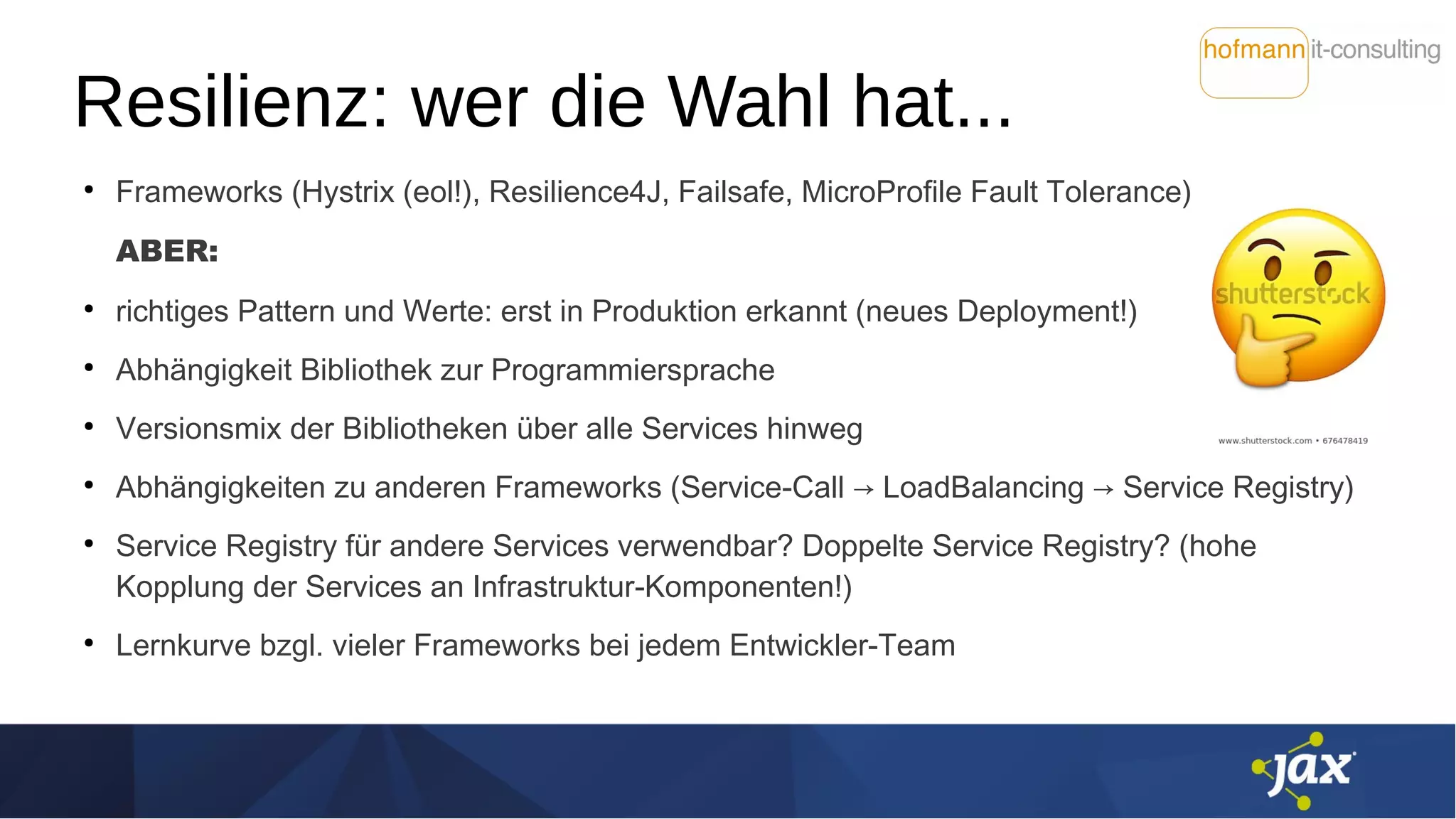 Resilienz: wer die Wahl hat...
●
Frameworks (Hystrix (eol!), Resilience4J, Failsafe, MicroProfile Fault Tolerance)
ABER:
●
richtiges Pattern und Werte: erst in Produktion erkannt (neues Deployment!)
●
Abhängigkeit Bibliothek zur Programmiersprache
●
Versionsmix der Bibliotheken über alle Services hinweg
●
Abhängigkeiten zu anderen Frameworks (Service-Call → LoadBalancing → Service Registry)
●
Service Registry für andere Services verwendbar? Doppelte Service Registry? (hohe
Kopplung der Services an Infrastruktur-Komponenten!)
●
Lernkurve bzgl. vieler Frameworks bei jedem Entwickler-Team
 