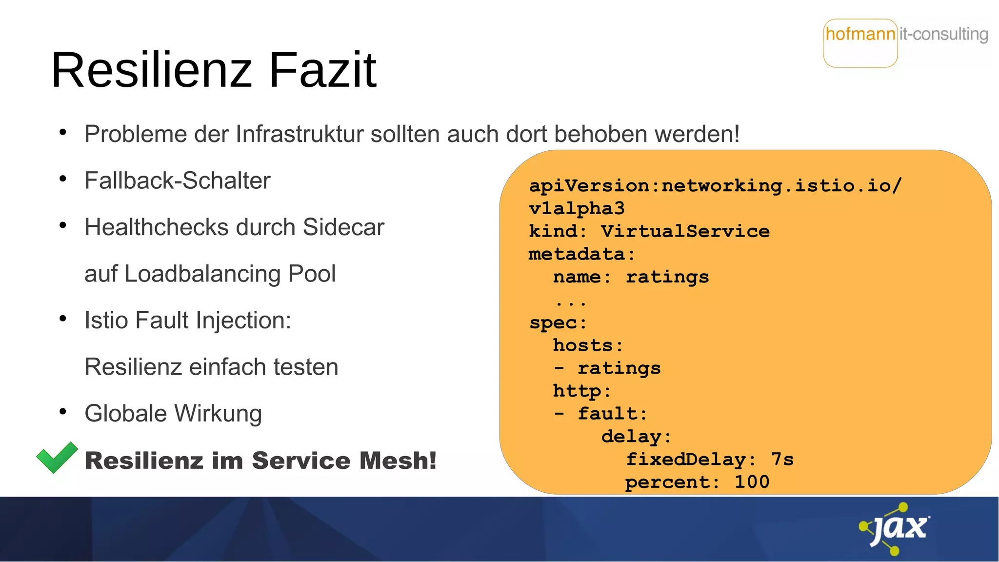 Resilienz Fazit
●
Probleme der Infrastruktur sollten auch dort behoben werden!
●
Fallback-Schalter
●
Healthchecks durch Sidecar
auf Loadbalancing Pool
●
Istio Fault Injection:
Resilienz einfach testen
●
Globale Wirkung
Resilienz im Service Mesh!
apiVersion:networking.istio.io/
v1alpha3
kind: VirtualService
metadata:
name: ratings
...
spec:
hosts:
- ratings
http:
- fault:
delay:
fixedDelay: 7s
percent: 100
 