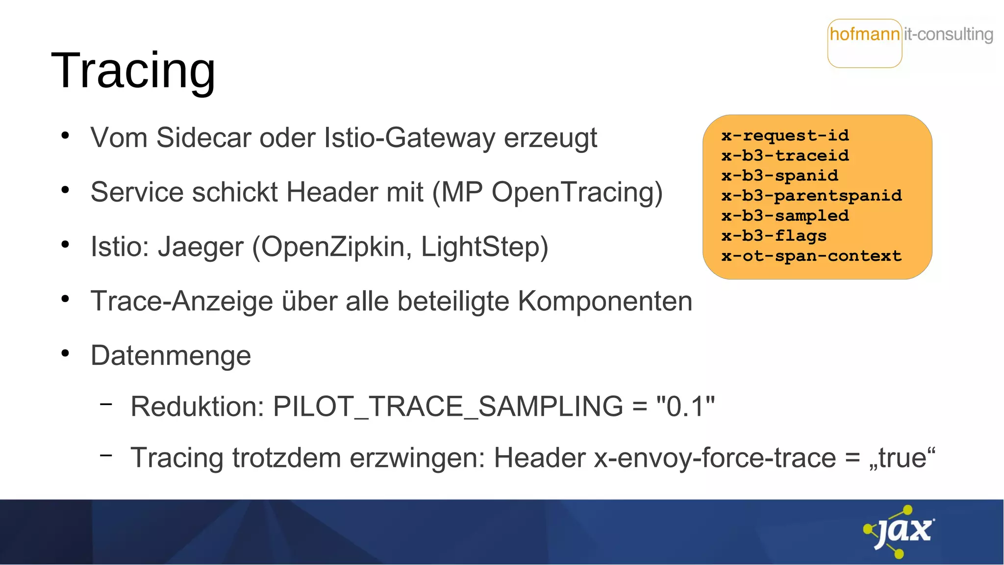 Tracing
●
Vom Sidecar oder Istio-Gateway erzeugt
●
Service schickt Header mit (MP OpenTracing)
●
Istio: Jaeger (OpenZipkin, LightStep)
●
Trace-Anzeige über alle beteiligte Komponenten
●
Datenmenge
– Reduktion: PILOT_TRACE_SAMPLING = "0.1"
– Tracing trotzdem erzwingen: Header x-envoy-force-trace = „true“
x-request-id
x-b3-traceid
x-b3-spanid
x-b3-parentspanid
x-b3-sampled
x-b3-flags
x-ot-span-context
 