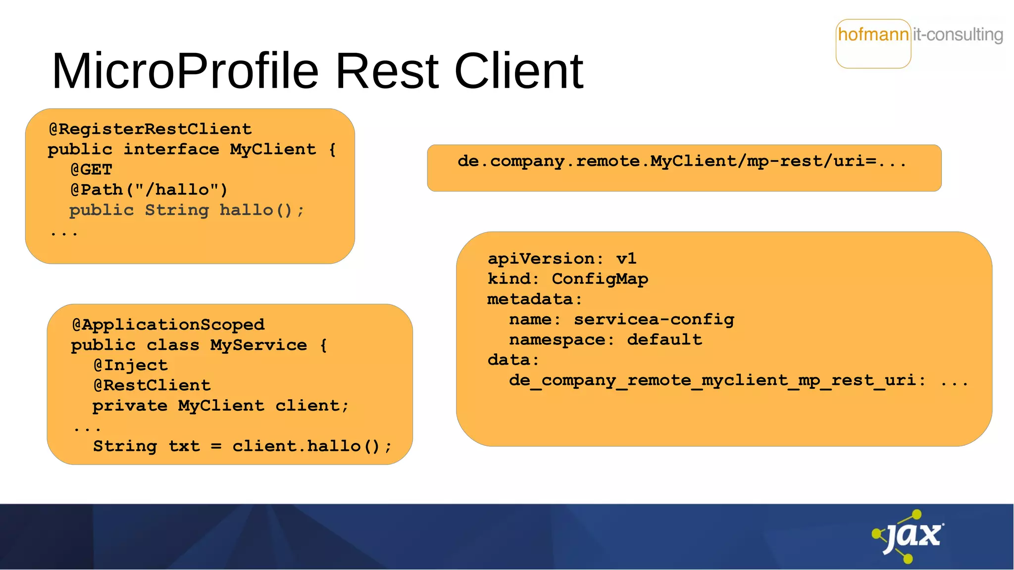 MicroProfile Rest Client
@RegisterRestClient
public interface MyClient {
@GET
@Path("/hallo")
public String hallo();
...
@ApplicationScoped
public class MyService {
@Inject
@RestClient
private MyClient client;
...
String txt = client.hallo();
de.company.remote.MyClient/mp-rest/uri=...
apiVersion: v1
kind: ConfigMap
metadata:
name: servicea-config
namespace: default
data:
de_company_remote_myclient_mp_rest_uri: ...
 