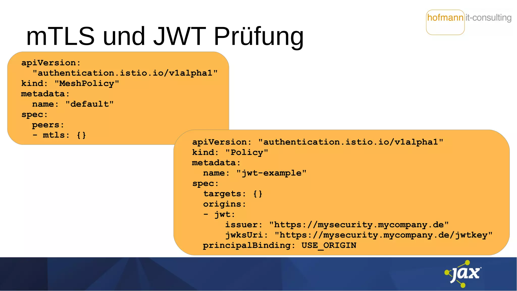 mTLS und JWT Prüfung
apiVersion:
"authentication.istio.io/v1alpha1"
kind: "MeshPolicy"
metadata:
name: "default"
spec:
peers:
- mtls: {}
apiVersion: "authentication.istio.io/v1alpha1"
kind: "Policy"
metadata:
name: "jwt-example"
spec:
targets: {}
origins:
- jwt:
issuer: "https://mysecurity.mycompany.de"
jwksUri: "https://mysecurity.mycompany.de/jwtkey"
principalBinding: USE_ORIGIN
 