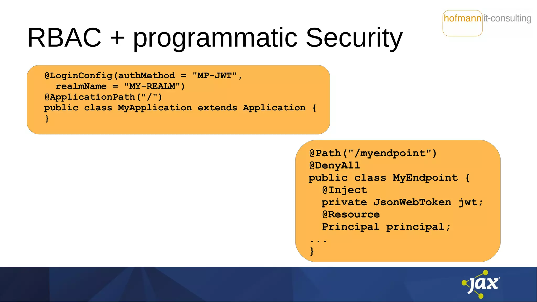 RBAC + programmatic Security
@LoginConfig(authMethod = "MP-JWT",
realmName = "MY-REALM")
@ApplicationPath("/")
public class MyApplication extends Application {
}
@Path("/myendpoint")
@DenyAll
public class MyEndpoint {
@Inject
private JsonWebToken jwt;
@Resource
Principal principal;
...
}
 