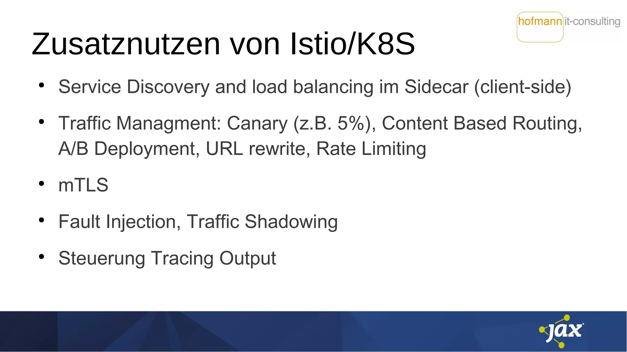 Zusatznutzen von Istio/K8S
●
Service Discovery and load balancing im Sidecar (client-side)
●
Traffic Managment: Canary (z.B. 5%), Content Based Routing,
A/B Deployment, URL rewrite, Rate Limiting
●
mTLS
●
Fault Injection, Traffic Shadowing
●
Steuerung Tracing Output
 