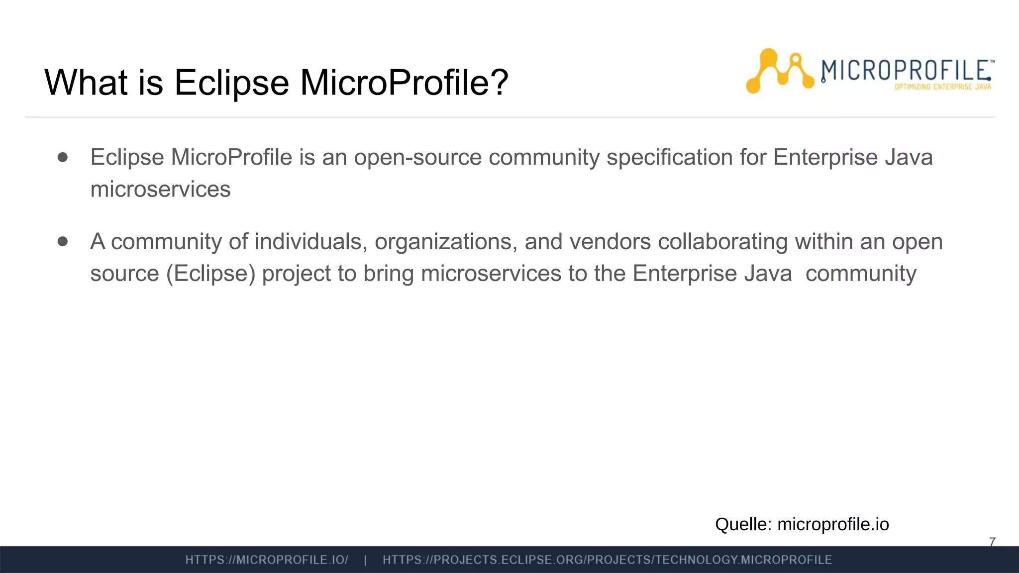 What is Eclipse MicroProfile?
● Eclipse MicroProfile is an open-source community specification for Enterprise Java
microservices
● A community of individuals, organizations, and vendors collaborating within an open
source (Eclipse) project to bring microservices to the Enterprise Java community
7
Quelle: microprofile.io
 