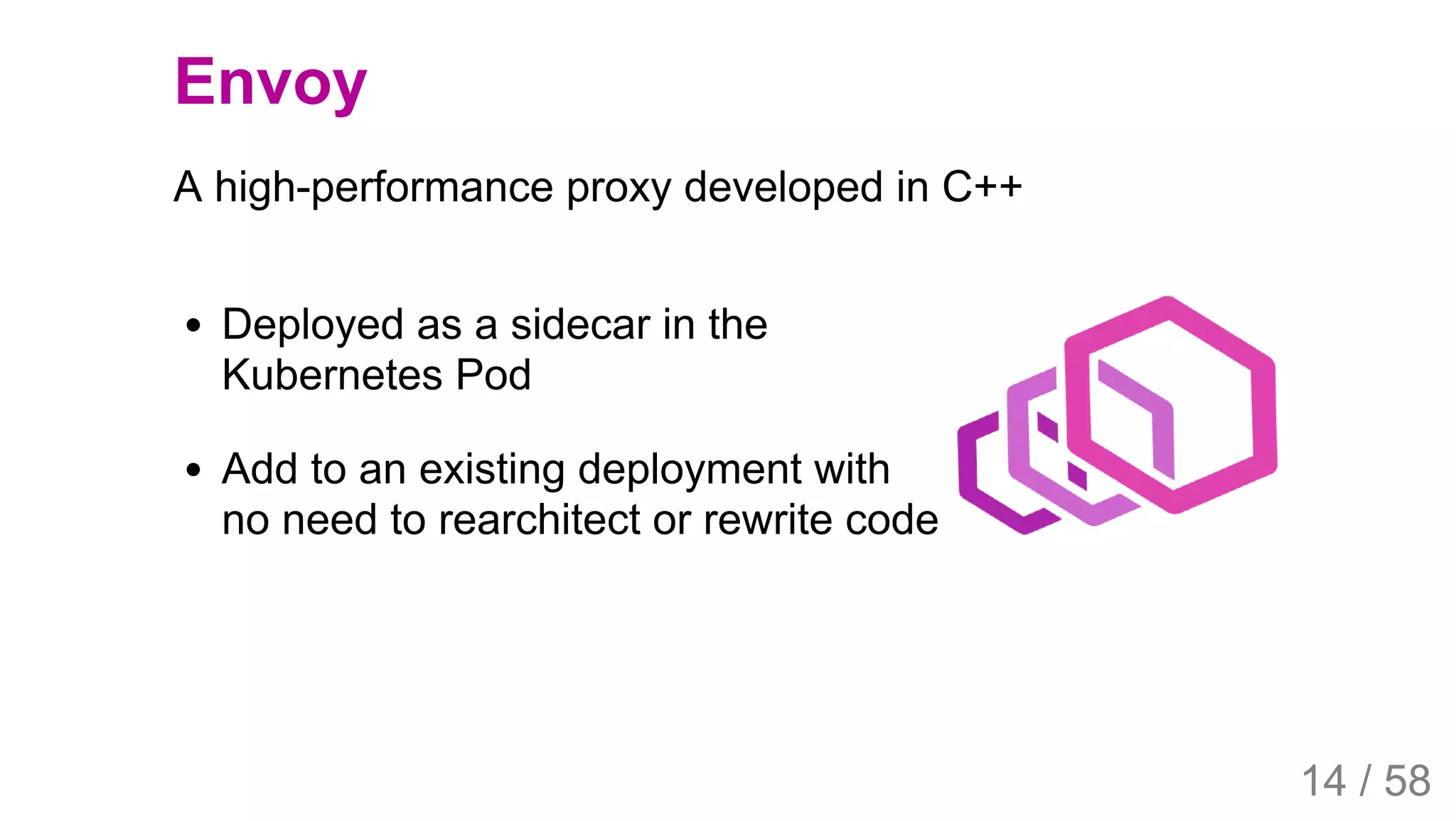 2019/4/4 Istio Service Mesh Introduction
127.0.0.1:5500/#54 14/58
Deployed as a sidecar in the
Kubernetes Pod
Add to an existing deployment with
no need to rearchitect or rewrite code
Envoy
A high-performance proxy developed in C++
14 / 58
 
