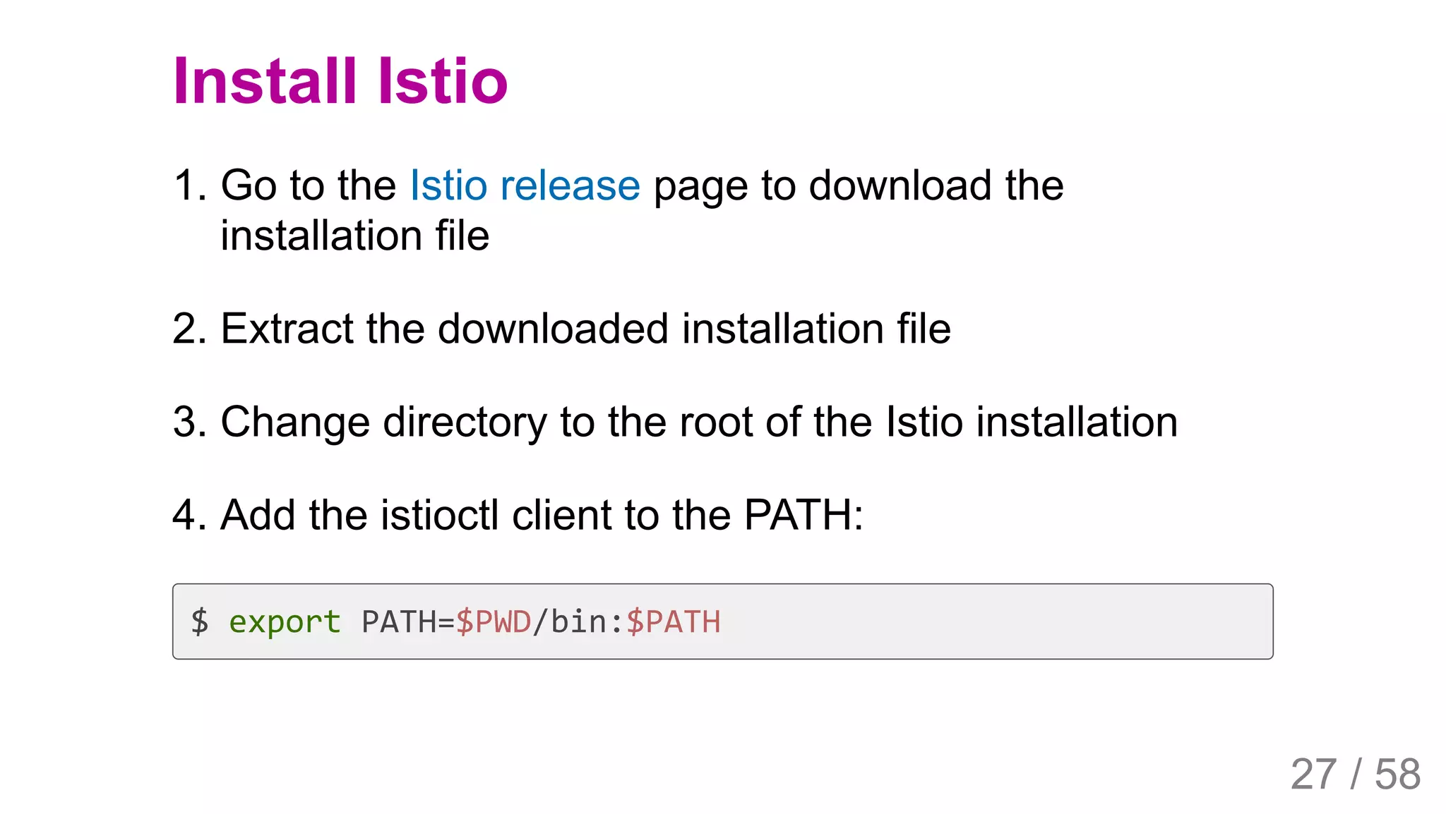 2019/4/4 Istio Service Mesh Introduction
127.0.0.1:5500/#54 27/58
Install Istio
1. Go to the Istio release page to download the
installation file
2. Extract the downloaded installation file
3. Change directory to the root of the Istio installation
4. Add the istioctl client to the PATH:
$ export PATH=$PWD/bin:$PATH
27 / 58
 