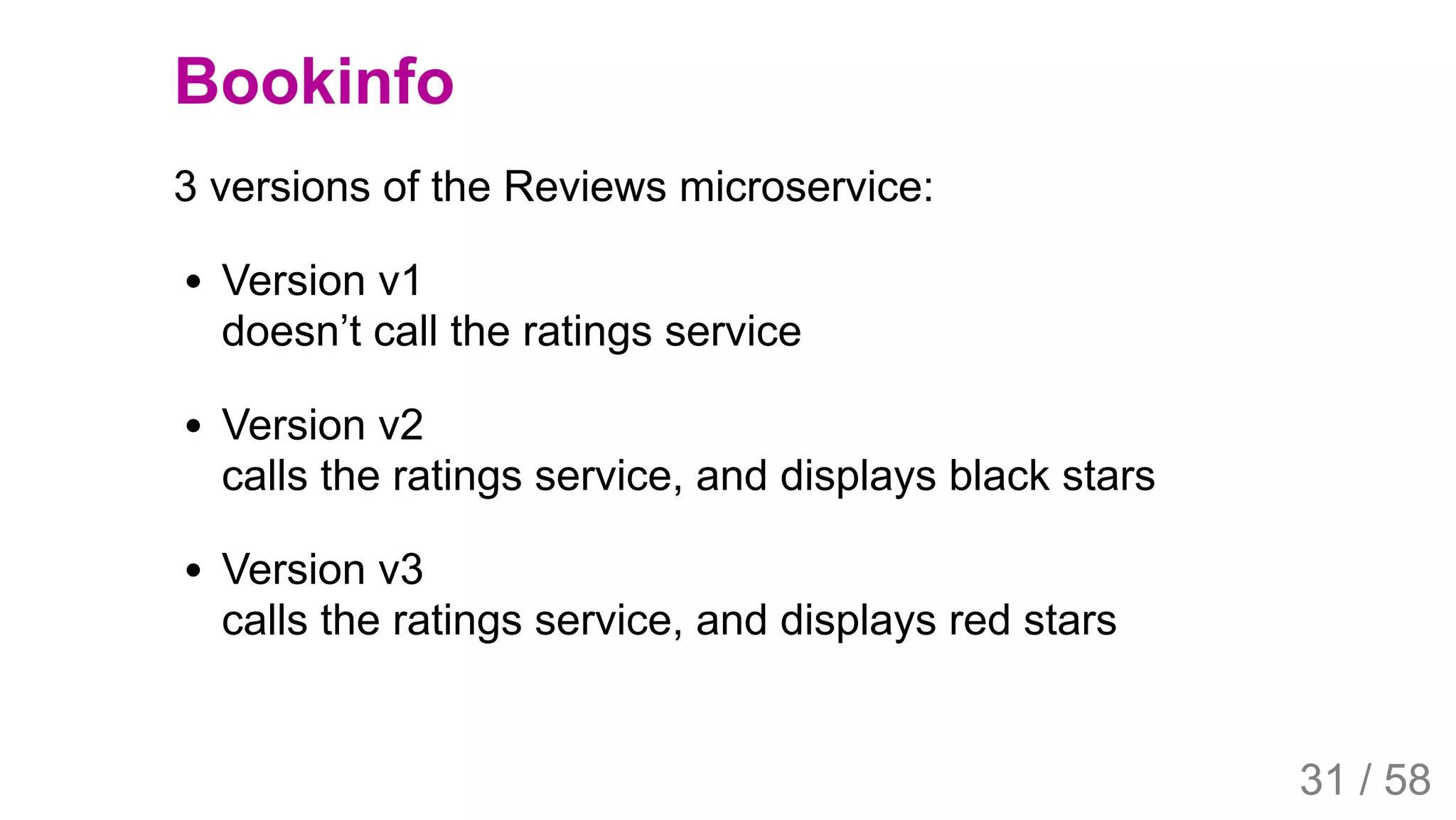 2019/4/4 Istio Service Mesh Introduction
127.0.0.1:5500/#54 31/58
Bookinfo
3 versions of the Reviews microservice:
Version v1
doesn’t call the ratings service
Version v2
calls the ratings service, and displays black stars
Version v3
calls the ratings service, and displays red stars
31 / 58
 