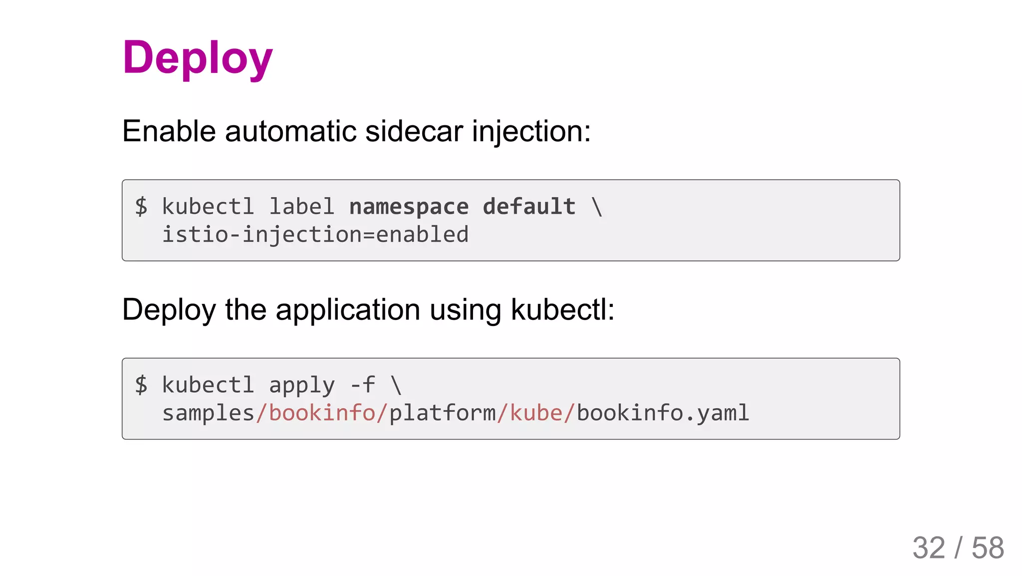 2019/4/4 Istio Service Mesh Introduction
127.0.0.1:5500/#54 32/58
Deploy
Enable automatic sidecar injection:
$ kubectl label namespace default 
istio-injection=enabled
Deploy the application using kubectl:
$ kubectl apply -f 
samples/bookinfo/platform/kube/bookinfo.yaml
32 / 58
 