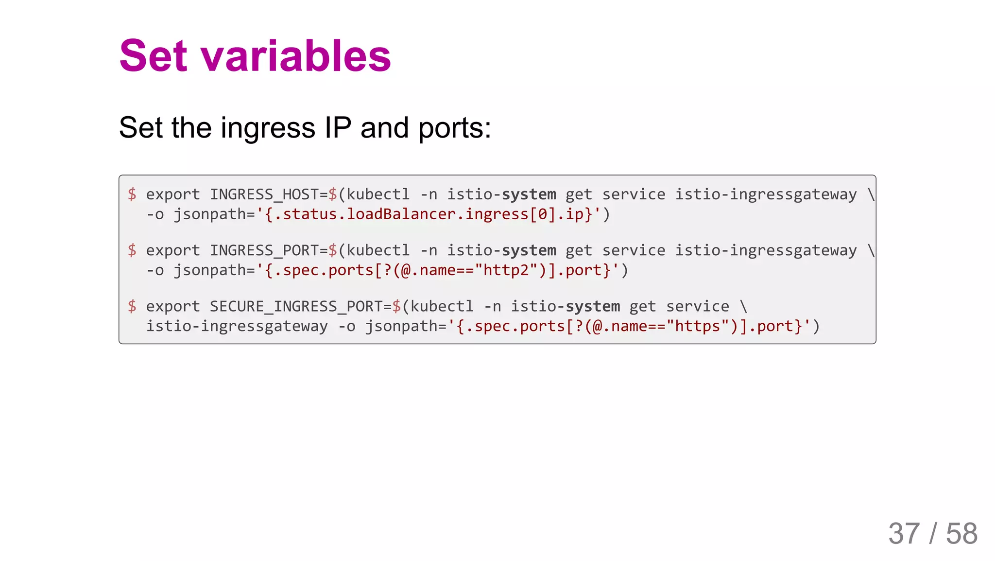 2019/4/4 Istio Service Mesh Introduction
127.0.0.1:5500/#54 37/58
Set variables
Set the ingress IP and ports:
$ export INGRESS_HOST=$(kubectl -n istio-system get service istio-ingressgateway 
-o jsonpath='{.status.loadBalancer.ingress[0].ip}')
$ export INGRESS_PORT=$(kubectl -n istio-system get service istio-ingressgateway 
-o jsonpath='{.spec.ports[?(@.name=="http2")].port}')
$ export SECURE_INGRESS_PORT=$(kubectl -n istio-system get service 
istio-ingressgateway -o jsonpath='{.spec.ports[?(@.name=="https")].port}')
37 / 58
 