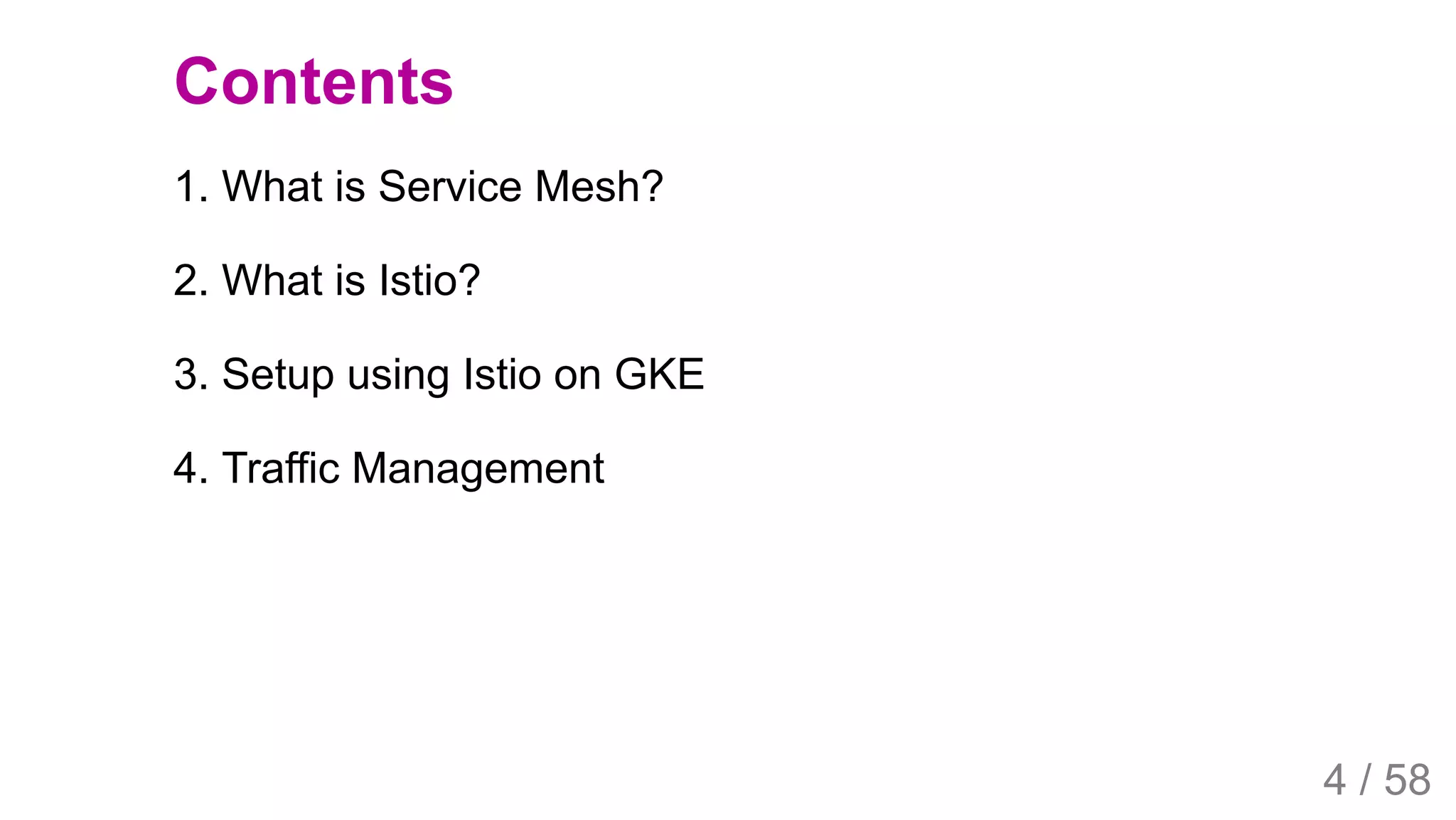 2019/4/4 Istio Service Mesh Introduction
127.0.0.1:5500/#54 4/58
Contents
1. What is Service Mesh?
2. What is Istio?
3. Setup using Istio on GKE
4. Traffic Management
4 / 58
 