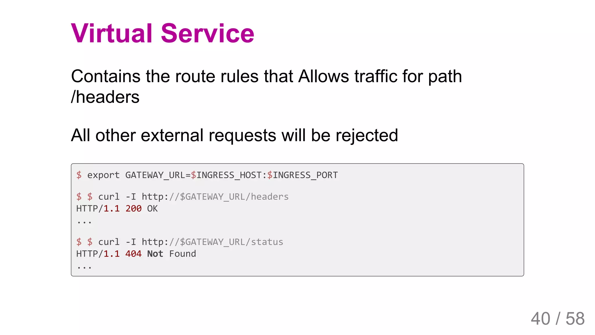 2019/4/4 Istio Service Mesh Introduction
127.0.0.1:5500/#54 40/58
Virtual Service
Contains the route rules that Allows traffic for path
/headers
All other external requests will be rejected
$ export GATEWAY_URL=$INGRESS_HOST:$INGRESS_PORT
$ $ curl -I http://$GATEWAY_URL/headers
HTTP/1.1 200 OK
...
$ $ curl -I http://$GATEWAY_URL/status
HTTP/1.1 404 Not Found
...
40 / 58
 