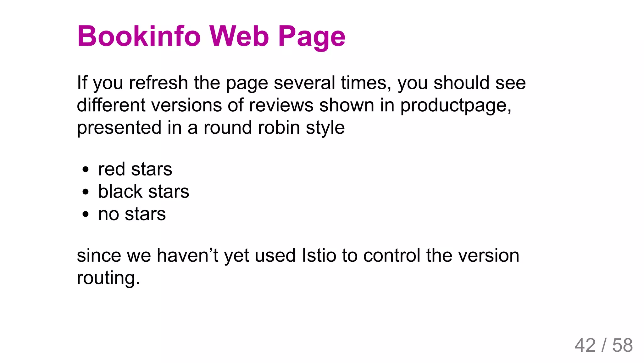 2019/4/4 Istio Service Mesh Introduction
127.0.0.1:5500/#54 42/58
Bookinfo Web Page
If you refresh the page several times, you should see
different versions of reviews shown in productpage,
presented in a round robin style
red stars
black stars
no stars
since we haven’t yet used Istio to control the version
routing.
42 / 58
 