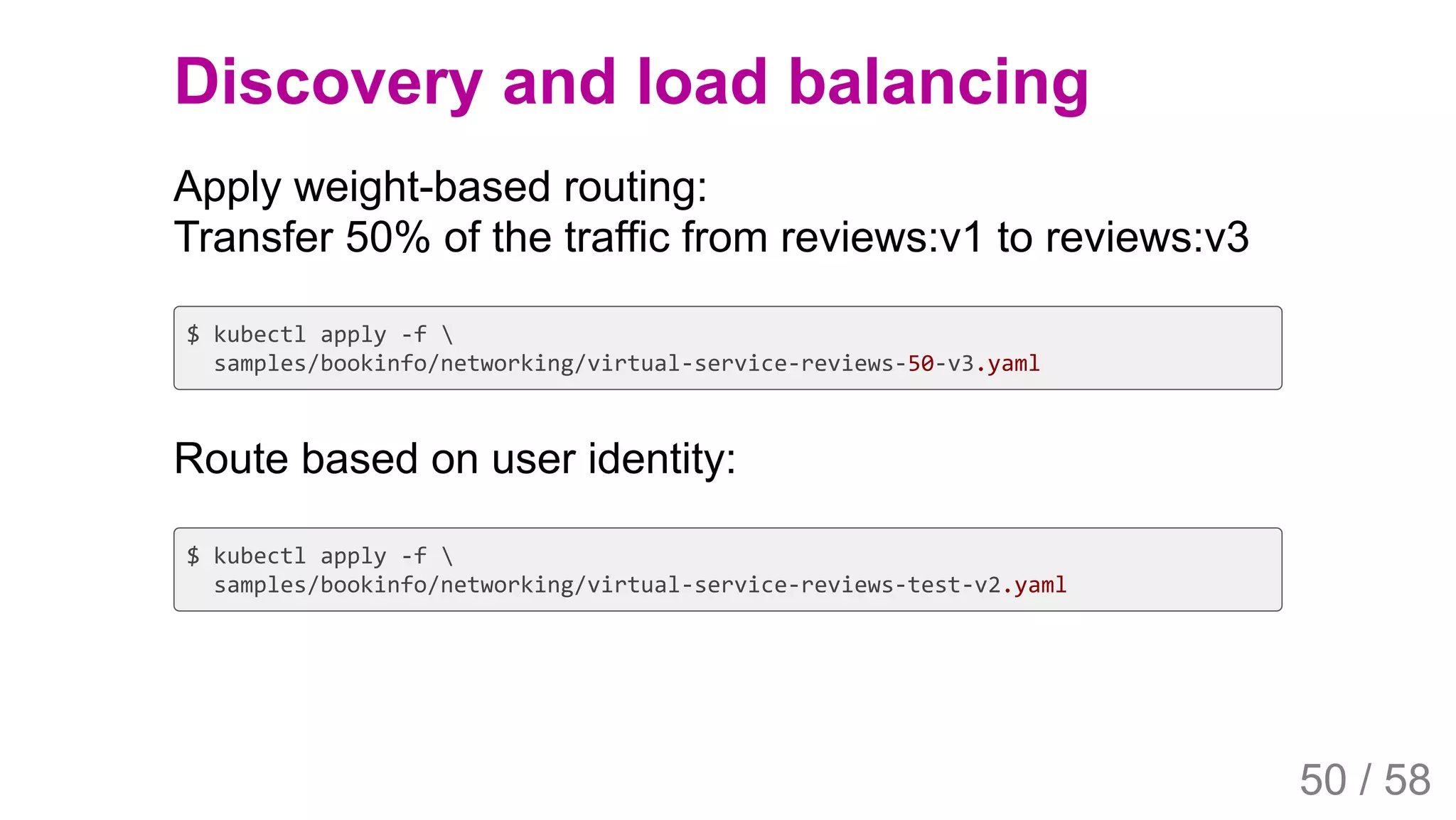 2019/4/4 Istio Service Mesh Introduction
127.0.0.1:5500/#54 50/58
Discovery and load balancing
Apply weight-based routing:
Transfer 50% of the traffic from reviews:v1 to reviews:v3
$ kubectl apply -f 
samples/bookinfo/networking/virtual-service-reviews-50-v3.yaml
Route based on user identity:
$ kubectl apply -f 
samples/bookinfo/networking/virtual-service-reviews-test-v2.yaml
50 / 58
 