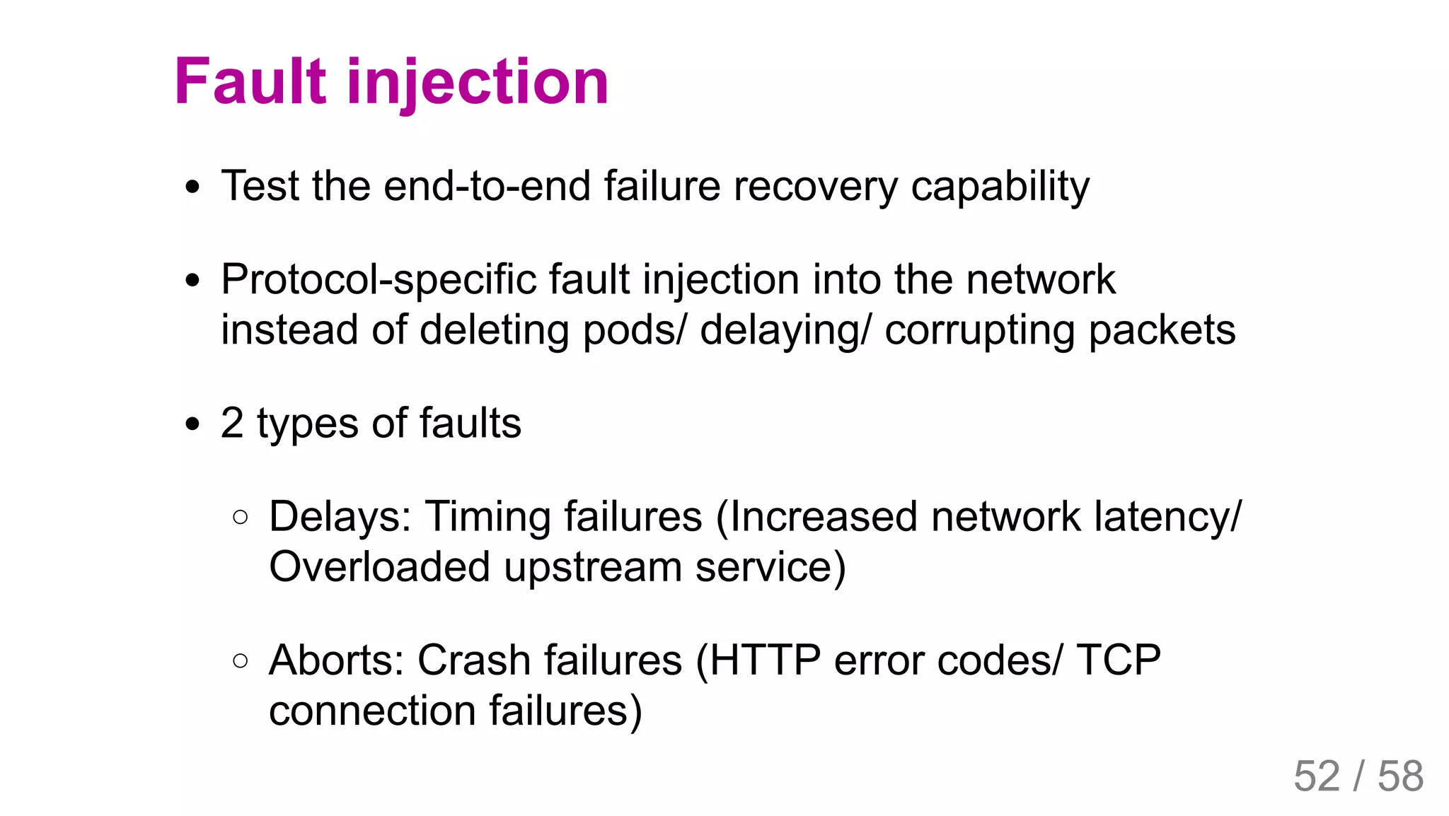 2019/4/4 Istio Service Mesh Introduction
127.0.0.1:5500/#54 52/58
Fault injection
Test the end-to-end failure recovery capability
Protocol-specific fault injection into the network
instead of deleting pods/ delaying/ corrupting packets
2 types of faults
Delays: Timing failures (Increased network latency/
Overloaded upstream service)
Aborts: Crash failures (HTTP error codes/ TCP
connection failures)
52 / 58
 