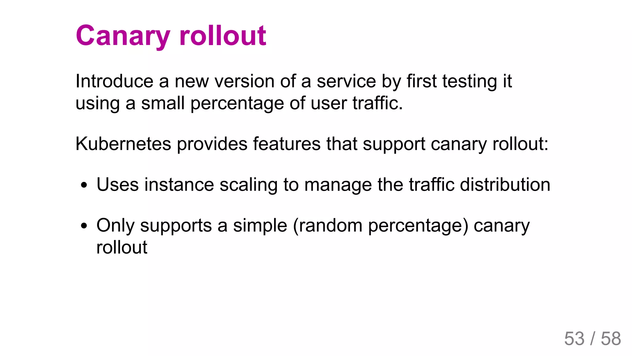 2019/4/4 Istio Service Mesh Introduction
127.0.0.1:5500/#54 53/58
Canary rollout
Introduce a new version of a service by first testing it
using a small percentage of user traffic.
Kubernetes provides features that support canary rollout:
Uses instance scaling to manage the traffic distribution
Only supports a simple (random percentage) canary
rollout
53 / 58
 